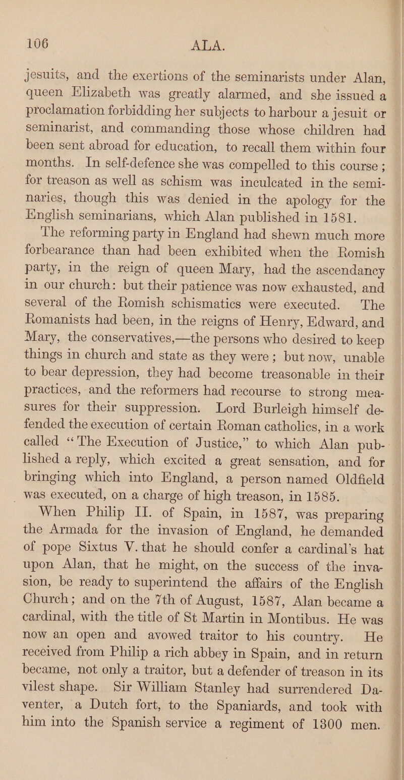 jesuits, and the exertions of the seminarists under Alan, queen Elizabeth was greatly alarmed, and she issued a proclamation forbidding her subjects to harbour a jesuit or seminarist, and commanding those whose children had been sent abroad for education, to recall them within four months. In self-defence she was compelled to this course ; for treason as well as schism was inculcated in the semi- naries, though this was denied in the apology for the English seminarians, which Alan published in 1581. The reforming party in England had shewn much more forbearance than had been exhibited when the Romish in our church: but their patience was now exhausted, and several of the Romish schismatics were executed. The Romanists had been, in the reigns of Henry, Edward, and Mary, the conservatives,—the persons who desired to keep things in church and state as they were; but now, unable to bear depression, they had become treasonable in their practices, and the reformers had recourse to strong mea- sures for their suppression. Lord Burleigh himself de fended the execution of certain Roman catholics, in a work lished a reply, which excited a great sensation, and for _ was executed, on a charge of high treason, in 1585. When Philip II. of Spain, in 1587, was preparing the Armada for the invasion of England, he demanded of pope Sixtus V. that he should confer a cardinal’s hat upon Alan, that he might, on the success of the inva- sion, be ready to superintend the affairs of the English Church; and on the 7th of August, 1587, Alan became a cardinal, with the title of St Martin in Montibus. He was now an open and avowed traitor to his country. He received from Philip a rich abbey in Spain, and in return became, not only a traitor, but a defender of treason in its vilest shape. Sir William Stanley had surrendered Da- venter, a Dutch fort, to the Spaniards, and took with him into the Spanish service a regiment of 1300 men.