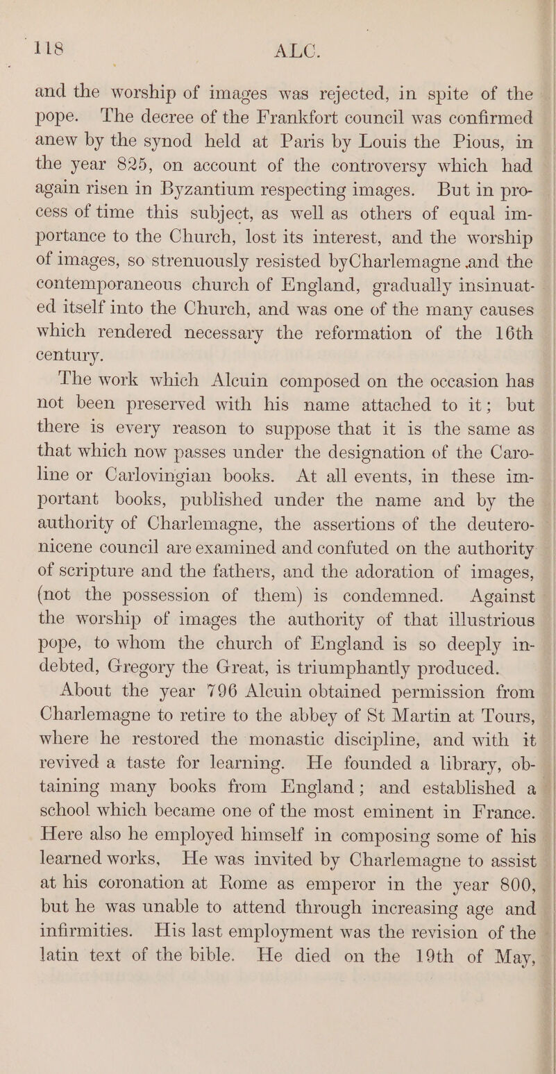 and the worship of images was rejected, in spite of the pope. The decree of the Frankfort council was confirmed anew by the synod held at Paris by Louis the Pious, in the year 825, on account of the controversy which had again risen in Byzantium respecting images. But in pro- cess of time this subject, as well as others of equal im- portance to the Church, lost its interest, and the worship of images, so strenuously resisted byCharlemagne and the contemporaneous church of England, gradually insinuat- ed itself into the Church, and was one of the many causes which rendered necessary the reformation of the 16th century. The work which Alcuin composed on the occasion has not been preserved with his name attached to it; but there is every reason to suppose that it is the same as that which now passes under the designation of the Caro- line or Carloyingian books. At all events, in these im- portant books, published under the name and by the of scripture and the fathers, and the adoration of images, (not the possession of them) is condemned. Against the worship of images the authority of that illustrious pope, to whom the church of England is so deeply in- debted, Gregory the Great, is triumphantly produced. About the year 796 Alcuin obtained permission from Charlemagne to retire to the abbey of St Martin at Tours, where he restored the monastic discipline, and with it school which became one of the most eminent in France. Here also he employed himself in composing some of his at his coronation at Rome as emperor in the year 800,