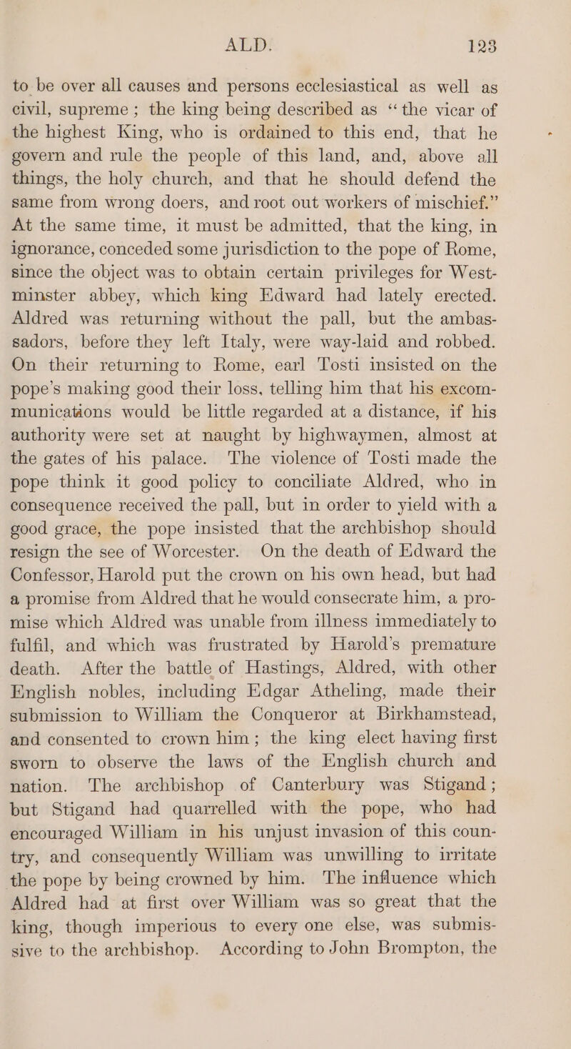 to be over all causes and persons ecclesiastical as well as civil, supreme ; the king being described as “the vicar of the highest King, who is ordained to this end, that he govern and rule the people of this land, and, above all things, the holy church, and that he should defend the same from wrong doers, and root out workers of mischief.” At the same time, it must be admitted, that the king, in ignorance, conceded some jurisdiction to the pope of Rome, since the object was to obtain certain privileges for West- minster abbey, which king Edward had lately erected. Aldred was returning without the pall, but the ambas- sadors, before they left Italy, were way-laid and robbed. On their returning to Rome, earl Tosti insisted on the pope’s making good their loss, telling him that his excom- municauons would be little regarded at a distance, if his authority were set at naught by highwaymen, almost at the gates of his palace. The violence of Tosti made the pope think it good policy to conciliate Aldred, who in consequence received the pall, but in order to yield with a good grace, the pope insisted that the archbishop should resign the see of Worcester. On the death of Edward the Confessor, Harold put the crown on his own head, but had a promise from Aldred that he would consecrate him, a pro- mise which Aldred was unable from illness immediately to fulfil, and which was frustrated by Harold’s premature death. After the battle of Hastings, Aldred, with other English nobles, including Edgar Atheling, made their submission to William the Conqueror at Birkhamstead, and consented to crown him; the king elect having first sworn to observe the laws of the English church and nation. The archbishop of Canterbury was Stigand ; but Stigand had quarrelled with the pope, who had encouraged William in his unjust invasion of this coun- try, and consequently William was unwilling to irritate the pope by being crowned by him. The influence which Aldred had at first over William was so great that the king, though imperious to every one else, was submis- sive to the archbishop. According to John Brompton, the