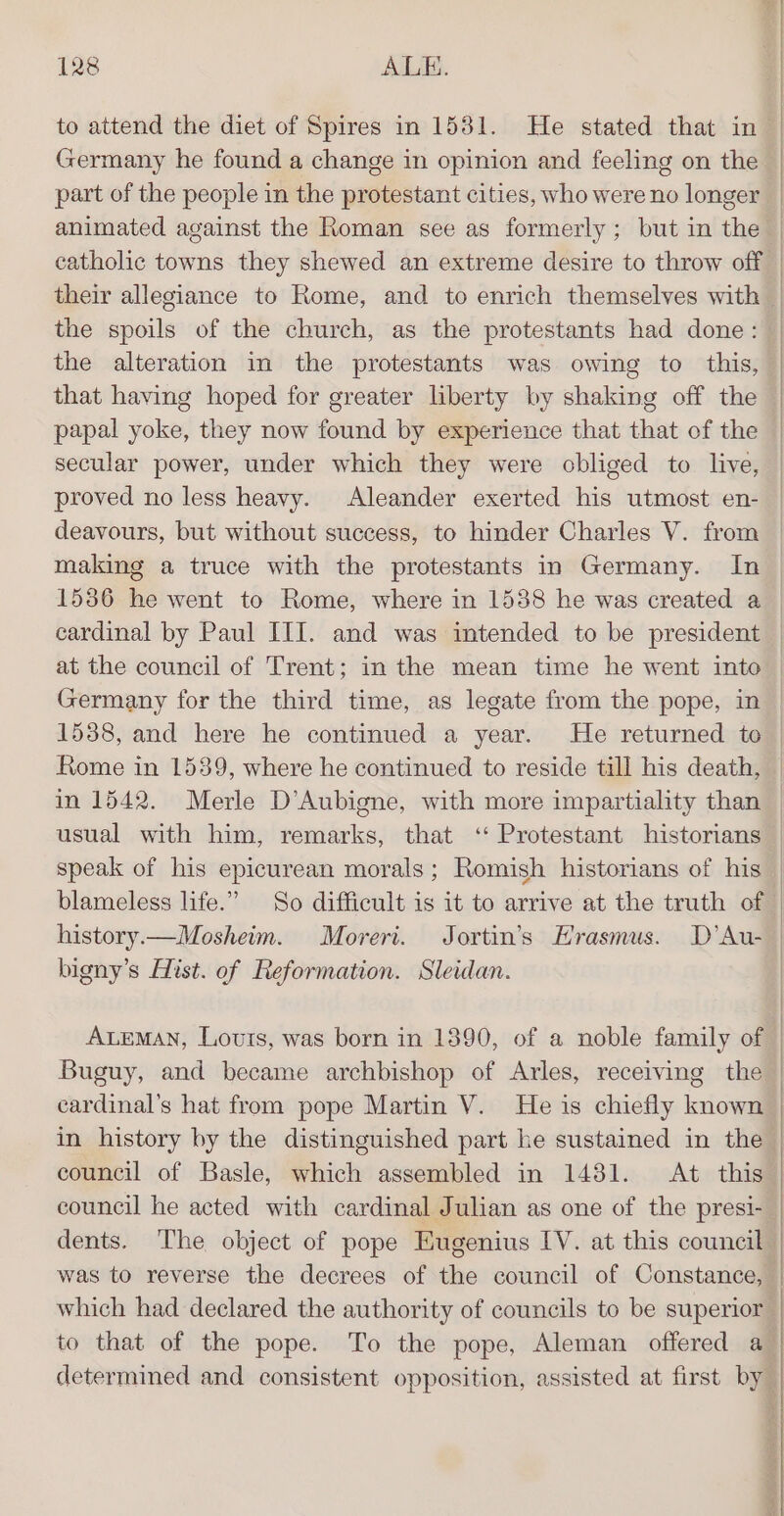 to attend the diet of Spires in 1531. He stated that in the spoils of the church, as the protestants had done: the alteration in the protestants was owing to this, that having hoped for greater liberty by shaking off the papal yoke, they now found by experience that that of the secular power, under which they were obliged to live, proved no less heavy. Aleander exerted his utmost en- deavours, but without success, to hinder Charles V. from at the council of Trent; in the mean time he went into Germany for the third time, as legate from the pope, in 1538, and here he continued a year. He returned to Rome in 1539, where he continued to reside till his death, in 1542. Merle D’Aubigne, with more impartiality than usual with him, remarks, that ‘ Protestant historians history.—Mosheim. Moreri. Jortin’s Hrasmus. D’Au- bigny’s Hist. of Reformation. Sleidan. council he acted with cardinal Julian as one of the presi- dents. ‘The object of pope Eugenius IV. at this council was to reverse the decrees of the council of Constance,