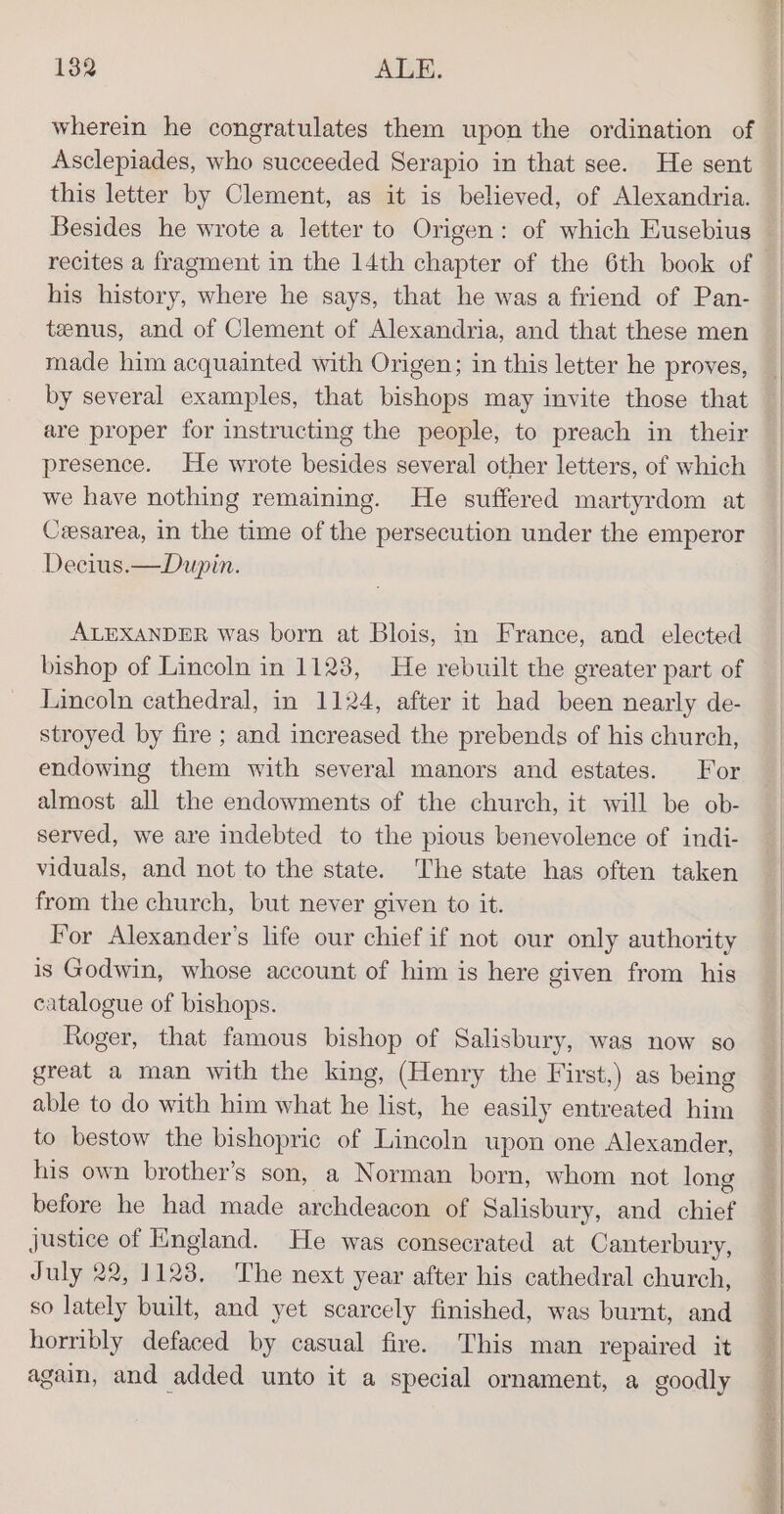 Asclepiades, who succeeded Serapio in that see. He sent this letter by Clement, as it is believed, of Alexandria. Besides he wrote a letter to Origen: of which Eusebius recites a fragment in the 14th chapter of the 6th book of his history, where he says, that he was a friend of Pan- tenus, and of Clement of Alexandria, and that these men made him acquainted with Origen; in this letter he proves, by several examples, that bishops may invite those that are proper for instructing the people, to preach in their presence. He wrote besides several other letters, of which we have nothing remaining. He suffered martyrdom at Czesarea, in the time of the persecution under the emperor Decius.—Dupin. ALEXANDER was born at Blois, in France, and elected bishop of Lincoln in 1128, He rebuilt the greater part of Lincoln cathedral, in 1124, after it had been nearly de- stroyed by fire ; and increased the prebends of his church, endowing them with several manors and estates. For almost all the endowments of the church, it will be ob- served, we are indebted to the pious benevolence of indi- viduals, and not to the state. The state has often taken from the church, but never given to it. For Alexander's life our chief if not our only authority is Godwin, whose account of him is here given from his catalogue of bishops. Roger, that famous bishop of Salisbury, was now so great a man with the king, (Henry the First,) as being able to do with him what he list, he easily entreated him to bestow the bishopric of Lincoln upon one Alexander, his own brother’s son, a Norman born, whom not long before he had made archdeacon of Salisbury, and chief justice of England. He was consecrated at Canterbury, July 22, 1123, The next year after his cathedral church, so lately built, and yet scarcely finished, was burnt, and horribly defaced by casual fire. This man repaired it again, and added unto it a special ornament, a goodly ail Si EAN RAND