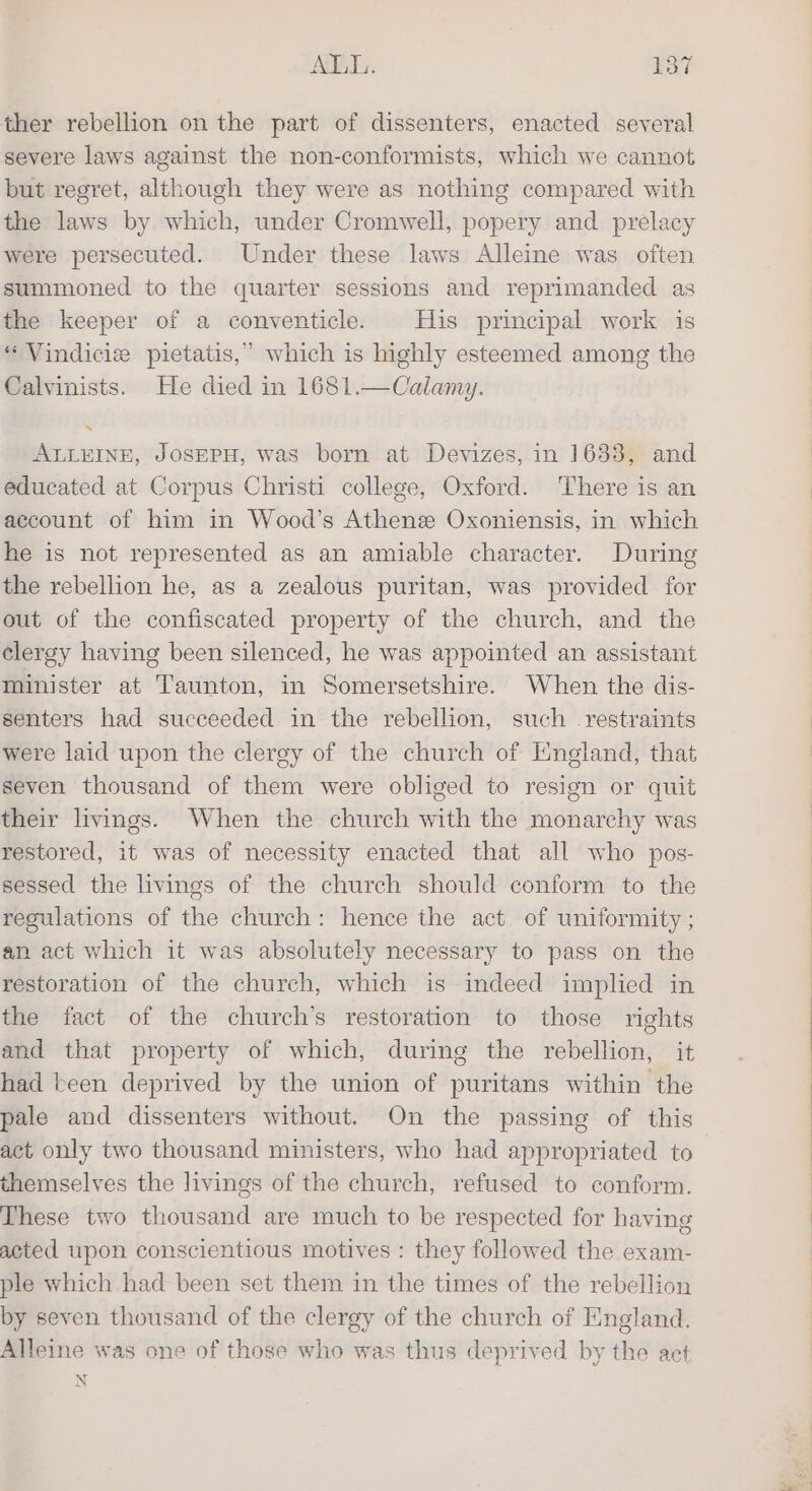 AVAL. EY ther rebellion on the part of dissenters, enacted several severe laws against the non-conformists, which we cannot but regret, although they were as nothing compared with the laws by which, under Cromwell, popery and prelacy were persecuted. Under these laws Alleine was often summoned to the quarter sessions and reprimanded as the keeper of a conventicle. His principal work is “Vindicie pietatis,” which is highly esteemed among the Calvinists. He died in 1681.—Calamy. ALLEINE, JOSEPH, was born at Devizes, in 1633, and educated at Corpus Christi college, Oxford. There is an account of him in Wood’s Athens Oxoniensis, in which he is not represented as an amiable character. During the rebellion he, as a zealous puritan, was provided for out of the confiscated property of the church, and the clergy having been silenced, he was appointed an assistant minister at Taunton, in Somersetshire. When the dis- senters had succeeded in the rebellion, such restraints were laid upon the clergy of the church of England, that seven thousand of them were obliged to resign or quit their livings. When the church with the monarchy was restored, it was of necessity enacted that all who pos- sessed the livings of the church should conform to the regulations of the church: hence the act of uniformity ; an act which it was absolutely necessary to pass on the restoration of the church, which is indeed implied in the fact of the church’s restoration to those rights and that property of which, during the rebellion, it had keen deprived by the union of puritans within the pale and dissenters without. On the passing of this act only two thousand ministers, who had appropriated to themselves the livings of the church, refused to conform. These two thousand are much to be respected for having acted upon conscientious motives : they followed the exam- ple which had been set them in the times of the rebellion by seven thousand of the clergy of the church of England. Alleine was one of those who was thus deprived by the act N