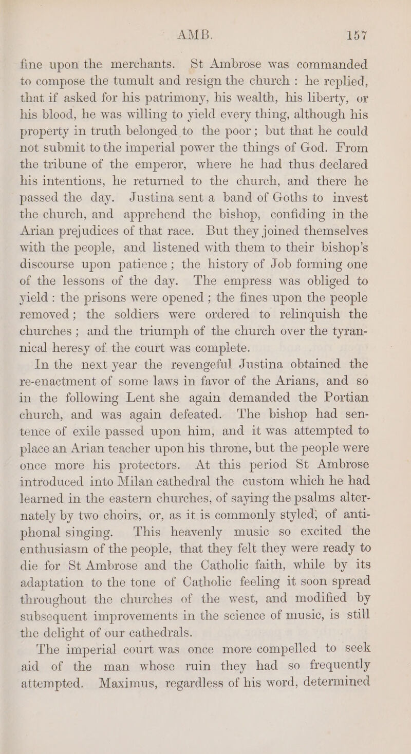 fine upon the merchants. St Ambrose was commanded to compose the tumult and resign the church : he replied, that if asked for his patrimony, his wealth, his liberty, or his blood, he was willing to yield every thing, although his property in truth belonged to the poor; but that he could not submit to the imperial power the things of God. From the tribune of the emperor, where he had thus declared his intentions, he returned to the church, and there he passed the day. Justina sent a band of Goths to invest the church, and apprehend the bishop, confiding in the Arian prejudices of that race. But they joined themselves with the people, and listened with them to their bishop’s discourse upon patience; the history of Job forming one of the lessons of the day. The empress was obliged to yield : the prisons were opened ; the fines upon the people removed; the soldiers were ordered to relinquish the churches ; and the triumph of the church over the tyran- nical heresy of. the court was complete. In the next year the revengeful Justina obtained the re-enactment of some laws in favor of the Arians, and so in the following Lent she again demanded the Portian church, and was again defeated. The bishop had sen- tence of exile passed upon him, and it was attempted to place an Arian teacher upon his throne, but the people were once more his protectors. At this period St Ambrose introduced into Milan cathedral the custom which he had learned in the eastern churches, of saying the psalms alter- nately by two choirs, or, as it is commonly styled, of anti- phonal singing. This heavenly music so excited the enthusiasm of the people, that they felt they were ready to die for St Ambrose and the Catholic faith, while by its adaptation to the tone of Catholic feeling it soon spread throughout the churches of the west, and modified by subsequent improvements in the science of music, is still the delight of our cathedrals. The imperial court was once more compelled to seek aid of the man whose ruin they had so frequently attempted. Maximus, regardless of his word, determined