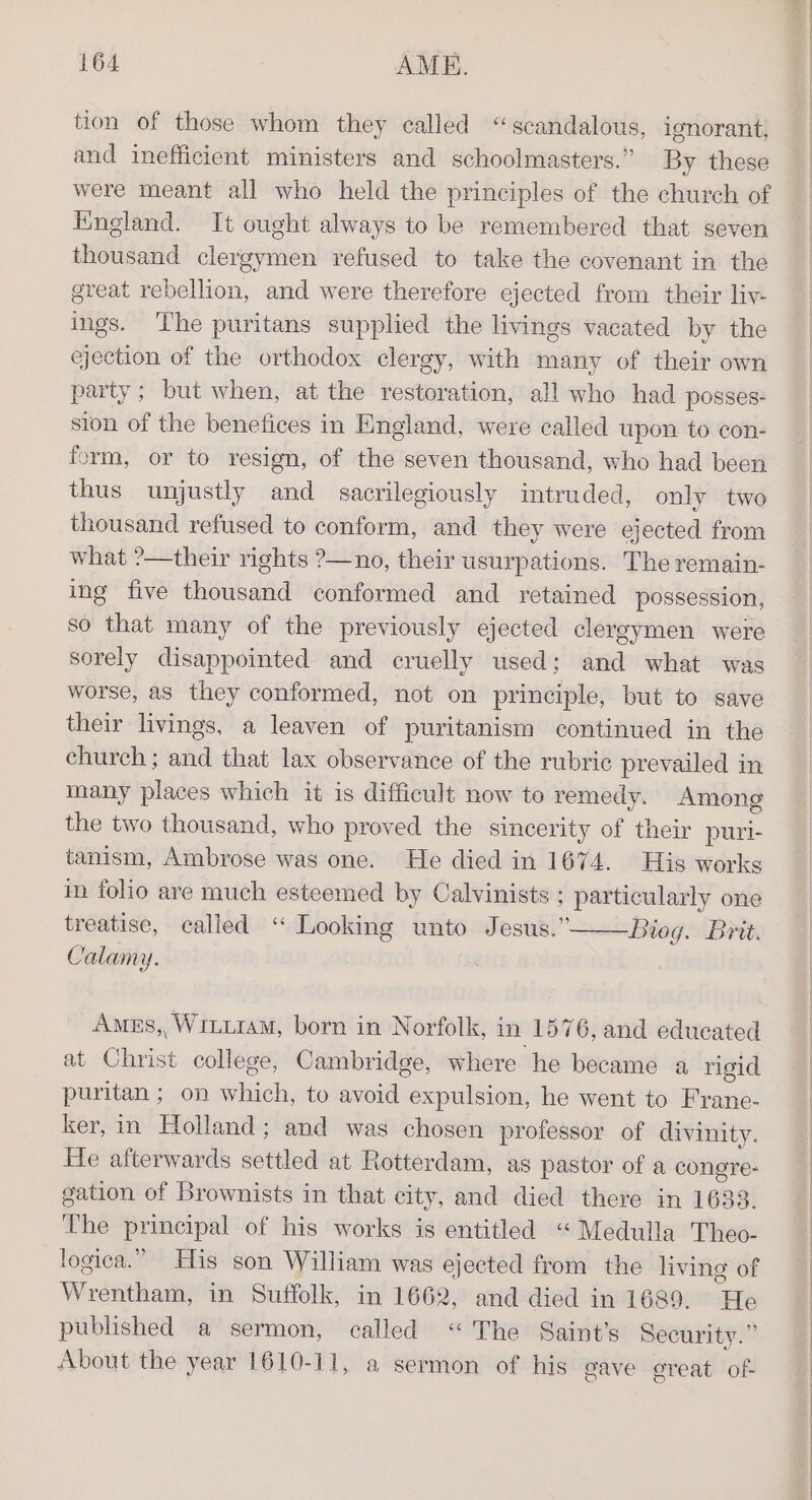 tion of those whom they called “scandalous, ignorant, and inefficient ministers and schoolmasters.” by these were meant all who held the principles of the church of England. It ought always to be remembered that seven thousand clergymen refused to take the covenant in the great rebellion, and were therefore ejected from their liv- ings. The puritans supplied the livings vacated by the ejection of the orthodox clergy, with many of their own party; but when, at the restoration, all who had posses- ston of the benefices in England, were called upon to con- form, or to resign, of the seven thousand, who had been thus unjustly and sacrilegiously intruded, only two thousand refused to conform, and they were ejected from what ?—their rights ?—no, their usurpations. The remain- ing five thousand conformed and retained possession, so that many of the previously ejected clergymen were sorely disappointed and cruelly used; and what was worse, as they conformed, not on principle, but to save their livings, a leaven of puritanism continued in the church ; and that lax observance of the rubric prevailed in many places which it is difficult now to remedy. Among the two thousand, who proved the sincerity of their puri- tanism, Ambrose was one. He died in 1674. His works in folio are much esteemed by Calvinists : particularly one treatise, called “ Looking unto Jesus.” Bieg. Brit. Calamy. Ames, WiLt1aM, born in Norfolk, in 1576, and educated at Christ college, Cambridge, where he became a rigid puritan ; on which, to avoid expulsion, he went to Frane- ker, in Holland; and was chosen professor of divinity. He afterwards settled at Rotterdam, as pastor of a congre- gation of Brownists in that city, and died there in 1633. The principal of his works is entitled “ Medulla Theo- logica.” His son William was ejected from the living of Wrentham, in Suffolk, in 1662, and died in 1689. He published a sermon, called “The Saint’s Security.” About the year 1610-11, a sermon of his gave great of-