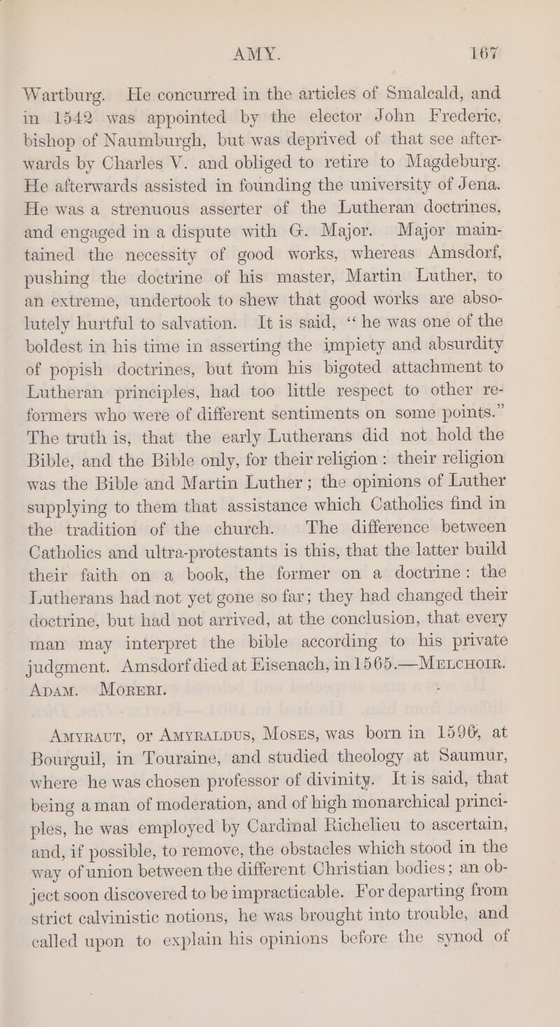 Wartburg. He concurred in the articles of Smalcald, and in 1542 was appointed by the elector John Frederic, bishop of Naumburgh, but was deprived of that see after- wards by Charles V. and obliged to retire to Magdeburg. He afterwards assisted in founding the university of Jena. He was a strenuous asserter of the Lutheran doctrines, and engaged in a dispute with G. Major. Major main- tained the necessity of good works, whereas Amsdorf, pushing the doctrine of his master, Martin Luther, to an extreme, undertook to shew that good works are abso- lutely hurtful to salvation. It is said, ‘‘ he was one of the boldest in his time in asserting the impiety and absurdity of popish doctrines, but from his bigoted attachment to Lutheran principles, had too little respect to other re- formers who were of different sentiments on some points.” The truth is, that the early Lutherans did not hold the Bible, and the Bible only, for their religion: their religion was the Bible and Martin Luther; the opinions of Luther supplying to them that assistance which Catholics find in the tradition of the church. The difference between Catholics and ultra-protestants is this, that the latter build their faith on a book, the former on a doctrine: the Lutherans had not yet gone so far; they had changed their doctrine, but had not arrived, at the conclusion, that every man may interpret the bible according to his private judgment. -Amsdorf died at Eisenach, in 1565.—Merncnoir. ApamM. Morert. Amyravut, or AMyraLpus, Moszs, was born in 1596, at Bourguil, in Touraine, and studied theology at Saumur, where he was chosen professor of divinity. It is said, that being aman of moderation, and of high monarchical princi- ples, he was employed by Cardinal Richelieu to ascertain, and, if possible, to remove, the obstacles which stood in the way of union between the different Christian bodies; an ob- ject soon discovered to be impracticable. For departing from strict calvinistic notions, he was brought into trouble, and called upon to explain his opinions before the synod of