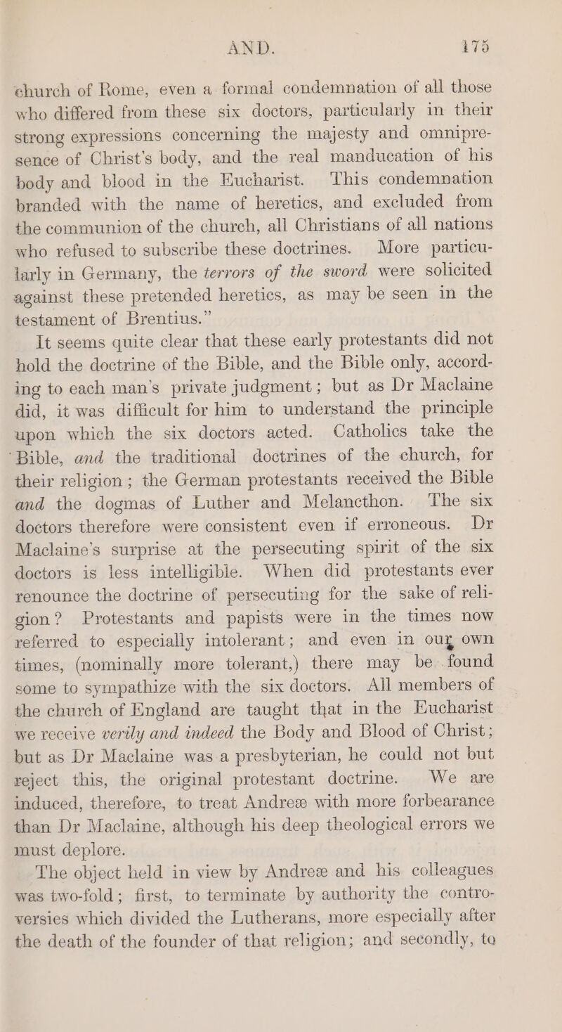 church of Rome, even a formal condemnation of all those who differed from these six doctors, particularly in their strong expressions concerning the majesty and omnipre- sence of Christ’s body, and the real manducation of his body and blood in the Eucharist. This condemnation branded with the name of heretics, and excluded from the communion of the church, all Christians of all nations who refused to subscribe these doctrines. More particu- larly in Germany, the terrors of the sword were solicited against these pretended heretics, as may be seen in the testament of Brentius.” It seems quite clear that these early protestants did not hold the doctrine of the Bible, and the Bible only, accord- ing to each man’s private judgment; but as Dr Maclaine ait, it was difficult for him to understand the principle upon which the six doctors acted. Catholics take the ‘Bible, and the traditional doctrines of the church, for their religion ; the German protestants received the Bible and the dogmas of Luther and Melancthon. The six doctors therefore were consistent even if erroneous. Dr Maclaine’s surprise at the persecuting spirit of the six doctors is less intelligible. When did protestants ever renounce the doctrine of persecuting for the sake of reli- gion? Protestants and papists were in the times now referred to especially intolerant; and even in ouy own times, (nominally more tolerant,) there may be found some to sympathize with the six doctors. All members of the church of England are taught that in the Eucharist we receive verily and indeed the Body and Blood of Christ; but as Dr Maclaine was a presbyterian, he could not but reject this, the original protestant doctrine. We are induced, therefore, to treat Andres with more forbearance than Dr Maclaine, although his deep theological errors we must deplore. The object held in view by Andree and his colleagues was two-fold; first, to terminate by authority the contro- versies which divided the Lutherans, more especially after the death of the founder of that religion; and secondly, to