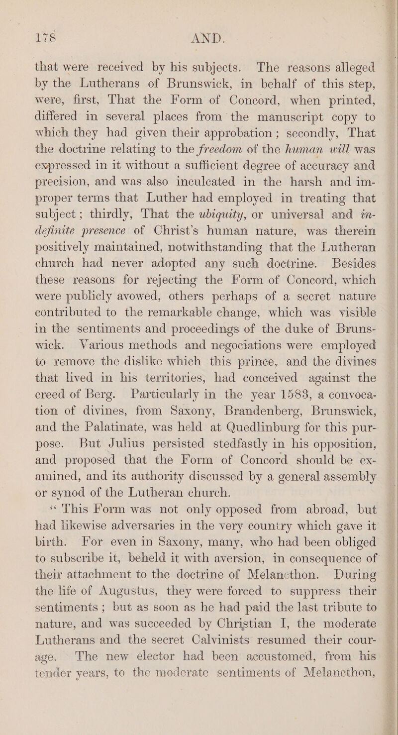 that were received by his subjects. The reasons alleged by the Lutherans of Brunswick, in behalf of this step, were, first, That the Form of Concord, when printed, differed in several places from the manuscript copy to which they had given their approbation ; secondly, That the doctrine relating to the freedom of the human will was expressed in it without a sufficient degree of accuracy and precision, and was also inculcated in the harsh and im- proper terms that Luther had employed in treating that subject ; thirdly, That the ubiquity, or universal and in- definite presence of Christ’s human nature, was therein positively maintained, notwithstanding that the Lutheran church had never adopted any such doctrine. Besides these reasons for rejecting the Form of Concord, which were publicly avowed, others perhaps of a secret nature in the sentiments and proceedings of the duke of Bruns- wick. Various methods and negociations were employed to remove the dislike which this prince, and the divines that lived in his territories, had conceived against the creed of Berg. Particularly in the year 1583, a convoca- tion of divines, from Saxony, Brandenberg, Brunswick, and the Palatinate, was held at Quedlinburg for this pur- pose. But Julius persisted stedfastly in his opposition, and proposed that the Form of Concord should be ex- amined, and its authority discussed by a general assembly or synod of the Lutheran church. ‘This Form was not only opposed from abroad, but had likewise adversaries in the very country which gave it birth. For even in Saxony, many, who had been obliged their attachment to the doctrine of Melancthon. During the life of Augustus, they were forced to suppress their sentiments ; but as soon as he had paid the last tribute to nature, and was succeeded by Christian I, the moderate Lutherans and the secret Calvinists resumed their cour- age. The new elector had been accustomed, from his tender years, to the moderate sentiments of Melancthon,