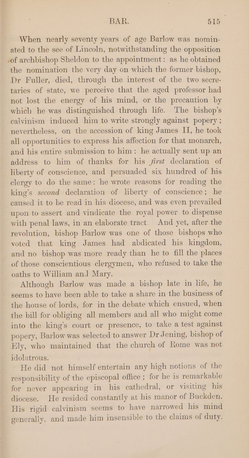 BAR. BIB When nearly seventy years of age Barlow was nomin- ated to the see of Lincoln, notwithstanding the opposition -of archbishop Sheldon to the appointment: as he obtained the nomination the very day on which the former bishop, Dr Fuller, died, through the interest of the two secre- taries of state, we perceive that the aged professor had not lost the energy of his mind, or the precaution by which he was distinguished through life. The bishop’s calvinism induced him to write strongly against popery ; nevertheless, on the accession of king James II, he took all opportunities to express his affection for that monarch, and his entire submission to him: he actually sent up an address to him of thanks for his first declaration of liberty of conscience, and persuaded six hundred of his clergy to do the same: he wrote reasons for reading the king’s second declaration of liberty of conscience; he caused it to be read in his diocese, and was even prevailed upon to assert and vindicate the royal power to dispense with penal laws, in an elaborate tract. And yet, after the revolution, bishop Barlow was one of those bishops who voted that king James had abdicated his kingdom, and no bishop was more ready than he to fill the places of those conscientious clergymen, who refused to take the oaths to William and Mary. 7 Although Barlow was made a bishop late in life, he seems to have been able to take a share in the business of the house of lords, for in the debate which ensued, when the bill for obliging all members and all who might come into the king’s court or presence, to take a test against popery, Barlow was selected to answer Dr Jening, bishop of Ely, who maintained that the church of Rome was not idolatrous. He did not himself entertain any high notions of the responsibility of the episcopal office ; for he 1s remarkable for never appearing in his cathedral, or visiting his diocese. He resided constantly at his manor of Buckden. His rigid calvinism seems to have narrowed his mind generally, and made him insensible to the claims of duty.