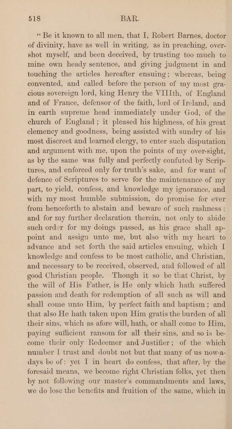 ‘« Be 1t known to all men, that I, Robert Barnes, doctor of divinity, have as well in writing, as in preaching, over- shot myself, and been deceived, by trusting too much to mine own heady sentence, and giving judgment in and touching the articles hereafter ensuing; whereas, being convented, and called before the person of my most era- cious sovereign lord, king Henry the VIIIth, of England and of France, defensor of the faith, lord of Ireland, and in earth supreme head immediately under God, of the church of England; it pleased his highness, of his great clemency and goodness, being assisted with sundry of his most discreet and learned clergy, to enter such disputation and argument with me, upon the points of my over-sight, as by the same was fully and perfectly confuted by Scrip- tures, and enforced only for truth’s sake, and for want of defence of Scriptures to serve for the maintenance of my part, to yield, confess, and knowledge my ignorance, and with my most humble submission, do promise for ever from henceforth to abstain and beware of such rashness : and for my further declaration therein, not only to abide such order for my doings passed, as his grace shall ap- point and assign unto me, but also with my heart to advance and set forth the said articles ensuing, which I knowledge and confess to be most catholic, and Christian, and necessary to be received, observed, and followed of all good Christian people. Though it so be that Christ, by the will of His Father, is He only which hath suffered passion and death for redemption of all such as will and shall come unto Him, by perfect faith and baptism; and that also He hath taken upon Him gratis the burden of all their sins, which as afore will, hath, or shall come to Him, paying sufficient ransom for all their sins, and so is be- come their only Redeemer and Justifier; of the which number [ trust and doubt not but that many of us now-a- days be of: yet I in heart do confess, that after, by the foresaid means, we become right Christian folks, yet then by not following our master’s commandments and laws, we do lose the benefits and fruition of the same, which in
