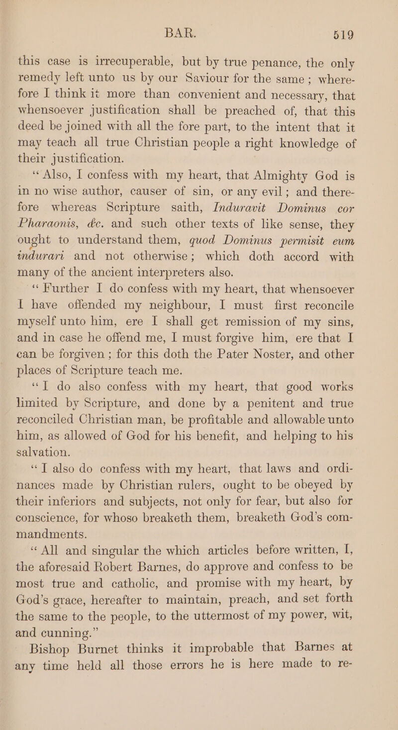 this case is irrecuperable, but by true penance, the only remedy left unto us by our Saviour for the same; where- fore I think it more than convenient and necessary, that whensoever justification shall be preached of, that this deed be joined with all the fore part, to the intent that it may teach all true Christian people a right knowledge of their justification. ‘Also, I confess with my heart, that Almighty God is in no wise author, causer of sin, or any evil; and there- fore whereas Scripture saith, Induravit Dominus cor Pharaonis, éc. and such other texts of like sense, they ought to understand them, quod Dominus permisit eum indurari and not otherwise; which doth accord with many of the ancient interpreters also. ‘Further I do confess with my heart, that whensoever I have offended my neighbour, I must first reconcile myself unto him, ere I shall get remission of my sins, and in case he offend me, I must forgive him, ere that I can be forgiven ; for this doth the Pater Noster, and other places of Scripture teach me. ‘J do also confess with my heart, that good works limited by Scripture, and done by a penitent and true reconciled Christian man, be profitable and allowable unto him, as allowed of God for his benefit, and helping to his salvation. “T also do confess with my heart, that laws and ordi- nances made by Christian rulers, ought to be obeyed by their inferiors and subjects, not only for fear, but also for conscience, for whoso breaketh them, breaketh God's com- mandments. ‘All and singular the which articles before written, [, the aforesaid Robert Barnes, do approve and confess to be most true and catholic, and promise with my heart, by God’s grace, hereafter to maintain, preach, and set forth the same to the people, to the uttermost of my power, wit, and cunning.” Bishop Burnet thinks it improbable that Barnes at any time held all those errors he is here made to re-
