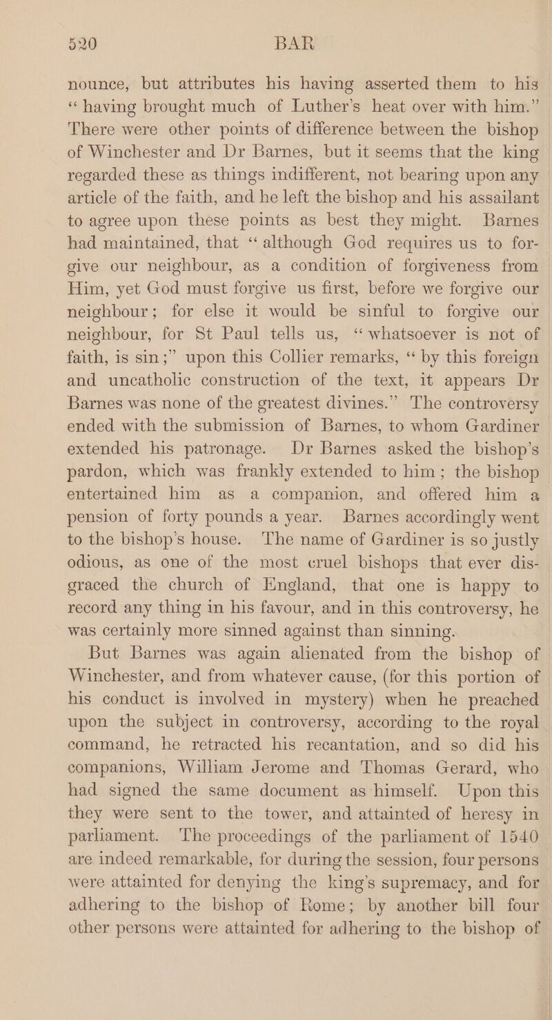 nounce, but attributes his having asserted them to his ‘having brought much of Luther’s heat over with him.” There were other points of difference between the bishop of Winchester and Dr Barnes, but it seems that the king regarded these as things indifferent, not bearing upon any article of the faith, and he left the bishop and his assailant to agree upon these points as best they might. Barnes had maintained, that “although God requires us to for- give our neighbour, as a condition of forgiveness from Him, yet God must forgive us first, before we forgive our neighbour; for else it would be sinful to forgive our neighbour, for St Paul tells us, ‘“ whatsoever is not of faith, is sin;” upon this Collier remarks, “ by this foreign and uncatholic construction of the text, 1t appears Dr Barnes was none of the greatest divines.” The controversy ended with the submission of Barnes, to whom Gardiner extended his patronage. Dr Barnes asked the bishop’s pardon, which was frankly extended to him; the bishop entertained him as a companion, and offered him a pension of forty pounds a year. Barnes accordingly went to the bishop’s house. ‘The name of Gardiner is so justly odious, as one of the most cruel bishops that ever dis- graced the church of England, that one is happy to record any thing in his favour, and in this controversy, he was certainly more sinned against than sinning. But Barnes was again alienated from the bishop of Winchester, and from whatever cause, (for this portion of his conduct is involved in mystery) when he preached upon the subject in controversy, according to the royal command, he retracted his recantation, and so did his companions, William Jerome and Thomas Gerard, who had signed the same document as himself. Upon this they were sent to the tower, and attainted of heresy in parliament. The proceedings of the parliament of 1540 are indeed remarkable, for during the session, four persons were attainted for denying the king’s supremacy, and for adhering to the bishop of Rome; by another bill four other persons were attainted for adhering to the bishop of