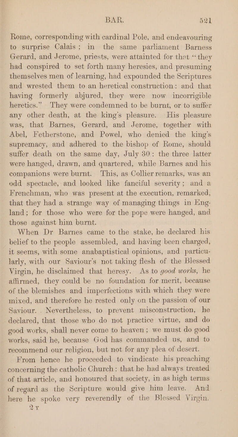 Rome, corresponding with cardinal Pole, and endeavouring to surprise Calais; in the same parliament Barness Gerard, and Jerome, priests, were attainted for thet “ they had conspired to set forth many heresies, and presuming themselves men of learning, had expounded the Scriptures and wrested them to an heretical construction: and that having formerly abjured, they were now incorrigible heretics.” They were condemned to be burnt, or to suffer any other death, at the king’s pleasure. His pleasure was, that Barnes, Gerard, and Jerome, together with Abel, Fetherstone, and Powel, who denied the king’s supremacy, and adhered to the bishop of Rome, should suffer death on the same day, July 30: the three latter were hanged, drawn, and quartered, while Barnes and his companions were burnt. This, as Collier remarks, was an odd spectacle,-and looked like fanciful severity; and a Frenchman, who was present at the execution, remarked, that they had a strange way of managing things in Eng- land; for those who were for the pope were hanged, and those against him burnt. When Dr Barnes came to the stake, he declared his belief to the people assembled, and having been charged, it seems, with some anabaptistical opinions, and particu- larly, with our Saviour’s not taking flesh of the Blessed Virgin, he disclaimed that heresy. As to good works, he affirmed, they could be no foundation for merit, because of the blemishes and imperfections with which they were mixed, and therefore he rested only on the passion of our Saviour. Nevertheless, to prevent misconstruction, he declared, that those who do not practice virtue, and do good works, shall never come to heaven; we must do good works, said he, because God has commanded us, and to recommend our religion, but not for any plea of desert. From hence he proceeded to vindicate his preaching concerning the catholic Church : that he had always treated of that article, and honoured that society, in as high terms of regard as the Scripture would give him leave. And here he spoke very reverendly of the Blessed Virgin. 2Y
