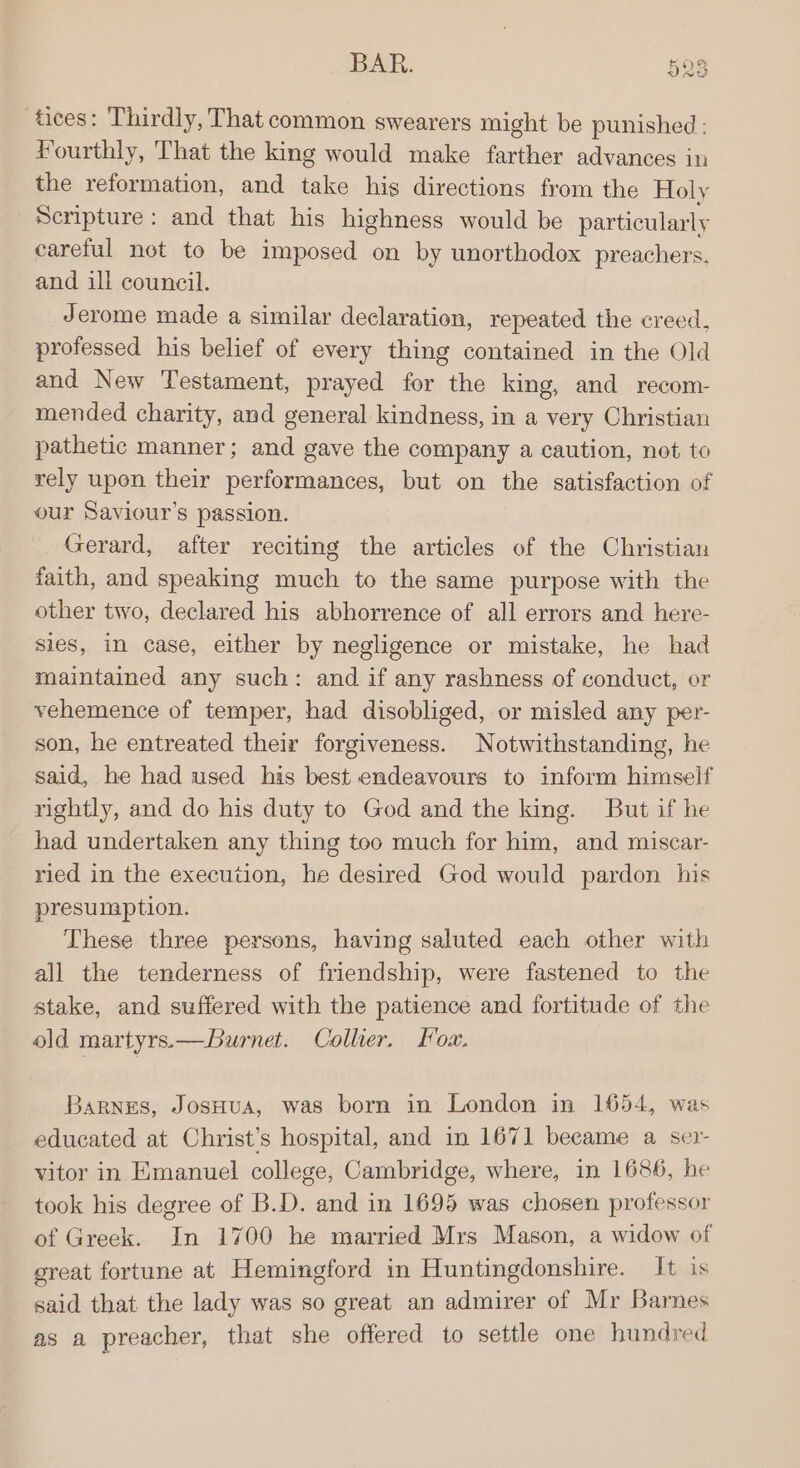 aces: Thirdly, That common swearers might be punished: Fourthly, That the king would make farther advances in the reformation, and take hig directions from the Holy Scripture: and that his highness would be particularly careful not to be imposed on by unorthodox preachers. and ill council. Jerome made a similar declaration, repeated the creed, professed his belief of every thing contained in the Old and New Testament, prayed for the king, and recom- mended charity, and general kindness, in a very Christian pathetic manner; and gave the company a caution, not to rely upon their performances, but on the satisfaction of our Saviour’s passion. Gerard, after reciting the articles of the Christian faith, and speaking much to the same purpose with the other two, declared his abhorrence of all errors and here- sies, in case, either by negligence or mistake, he had maintained any such: and if any rashness of conduct, or vehemence of temper, had disobliged, or misled any per- son, he entreated their forgiveness. Notwithstanding, he said, he had used his best endeavours to inform himself rightly, and do his duty to God and the king. But if he had undertaken any thing too much for him, and miscar- ried in the execution, he desired God would pardon his presumption. These three persons, having saluted each other with all the tenderness of friendship, were fastened to the stake, and suffered with the patience and fortitude of the old martyrs.—Burnet. Collier. Loa. Barnes, JosHua, was born in London in 1654, was educated at Christ’s hospital, and in 1671 beeame a ser- vitor in Emanuel college, Cambridge, where, in 1686, he took his degree of B.D. and in 1695 was chosen professor of Greek. In 1700 he married Mrs Mason, a widow of great fortune at Hemingford in Huntingdonshire. It is said that the lady was so great an admirer of Mr Barnes as a preacher, that she offered to settle one hundred