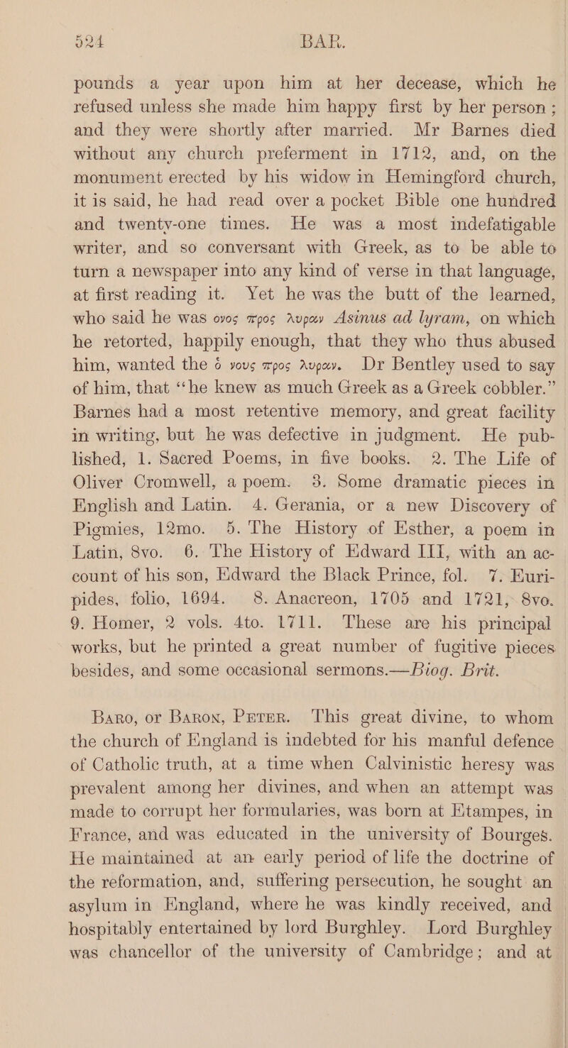 ond BAR. pounds a year upon him at her decease, which he refused unless she made him happy first by her person ; and they were shortly after married. Mr Barnes died without any church preferment in 1712, and, on the monument erected by his widow in Hemingford church, it is said, he had read over a pocket Bible one hundred and twenty-one times. He was a most indefatigable writer, and so conversant with Greek, as to be able to turn a newspaper into any kind of verse in that language, at first reading it. Yet he was the butt of the learned, who said he was ovos apos Aupay Asinus ad lyram, on which he retorted, happily enough, that they who thus abused him, wanted the 6 yous xpos Avpay. Dr Bentley used to say of him, that ‘“‘he knew as much Greek as a Greek cobbler.” Barnes had a most retentive memory, and great facility in writing, but he was defective in judgment. He pub- lished, 1. Sacred Poems, in five books. 2. The Life of Oliver Cromwell, a poem. 8. Some dramatic pieces in English and Lat. 4. Gerania, or a new Discovery of Pigmies, 12mo. 9. The History of Esther, a poem in Latin, 8vo. 6. The History of Kdward III, with an ac- count of his son, Edward the Black Prince, fol. 7. Euri- pides, folio, 1694. 8. Anacreon, 1705 and 1721, 8vo. 9. Homer, 2 vols. 4to. 1711. These are his principal works, but he printed a great number of fugitive pieces besides, and some occasional sermons.—Biog. Brit. Baro, or Baron, Perer. This great divine, to whom the church of England is indebted for his manful defence of Catholic truth, at a time when Calvinistic heresy was prevalent among her divines, and when an attempt was made to corrupt her formularies, was born at Etampes, in France, and was educated in the university of Bourges. He maintained at an early period of life the doctrine of the reformation, and, suffering persecution, he sought an asylum in Hngland, where he was kindly received, and hospitably entertained by lord Burghley. Lord Burghley — was chancellor of the university of Cambridge; and at