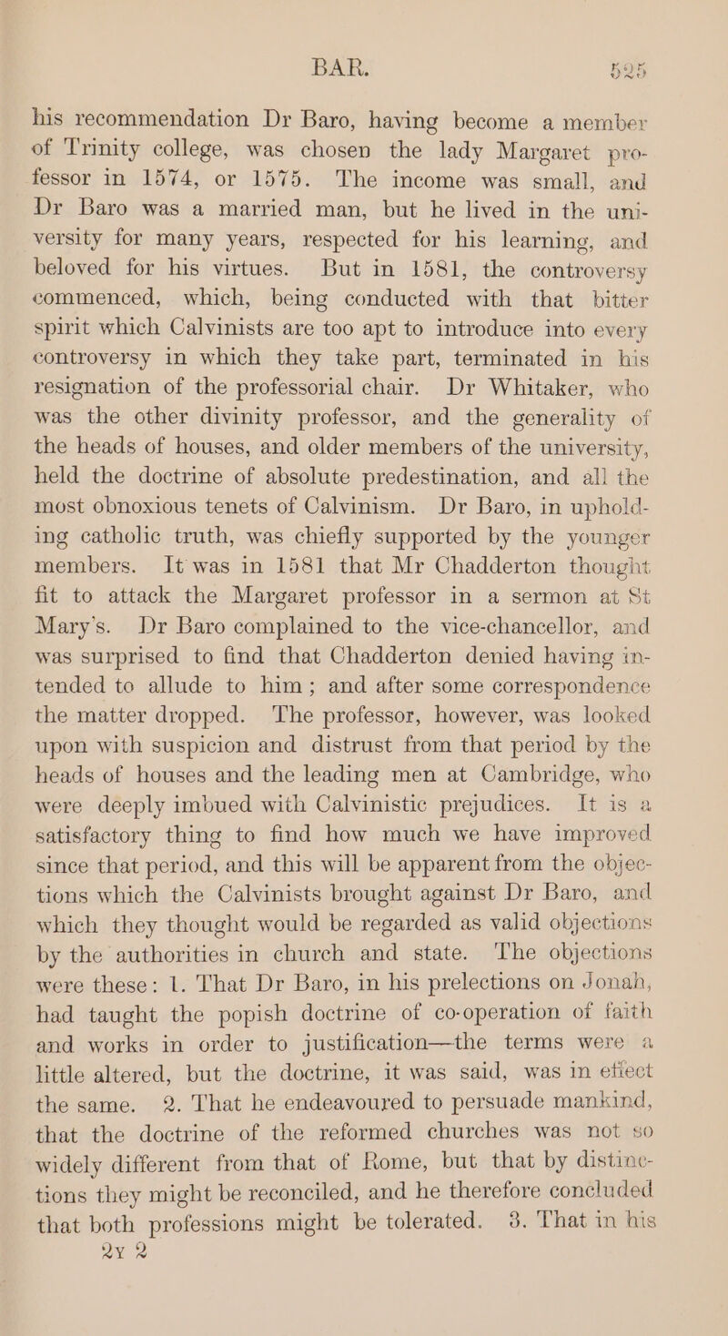 his recommendation Dr Baro, having become a member of Trinity college, was chosen the lady Margaret pro- fessor in 1574, or 1575. The income was small, and Dr Baro was a married man, but he lived in the uni- versity for many years, respected for his learning, and beloved for his virtues. But in 1581, the controversy commenced, which, being conducted with that bitter spirit which Calvinists are too apt to introduce into every controversy in which they take part, terminated in his resignation of the professorial chair. Dr Whitaker, who was the other divinity professor, and the generality of the heads of houses, and older members of the university, held the doctrine of absolute predestination, and all the most obnoxious tenets of Calvinism. Dr Baro, in uphold- ing catholic truth, was chiefly supported by the younger members. It was in 1581 that Mr Chadderton thought fit to attack the Margaret professor in a sermon at St Mary's. Dr Baro complained to the vice-chancellor, and was surprised to find that Chadderton denied having in- tended to allude to him; and after some correspondence the matter dropped. ‘The professor, however, was looked upon with suspicion and distrust from that period by the heads of houses and the leading men at Cambridge, who were deeply imbued with Calvinistic prejudices. It is a satisfactory thing to find how much we have improved since that period, and this will be apparent from the objec- tions which the Calvinists brought against Dr Baro, and which they thought would be regarded as valid objections by the authorities in church and state. The objections were these: 1. That Dr Baro, in his prelections on Jonah, had taught the popish doctrine of co-operation of faith and works in order to justification—the terms were a little altered, but the doctrine, it was said, was in etiect the same. 2. That he endeavoured to persuade mankind, that the doctrine of the reformed churches was not so widely different from that of Rome, but that by distinc- tions they might be reconciled, and he therefore concluded that both professions might be tolerated. 3. That in his ax 2