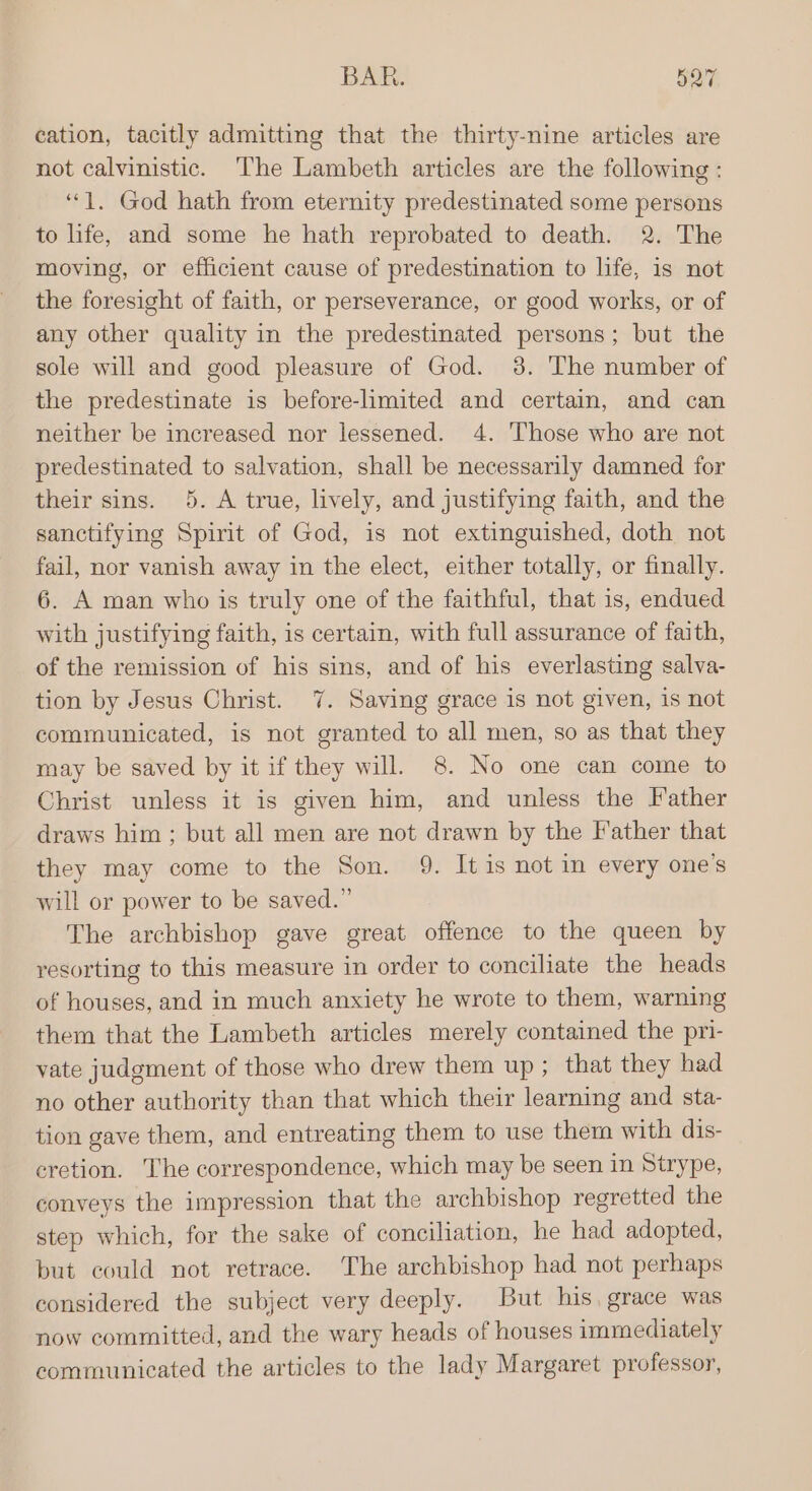 BAR. S27 cation, tacitly admitting that the thirty-nine articles are not calvinistic. ‘The Lambeth articles are the following : ‘““]. God hath from eternity predestinated some persons to hfe, and some he hath reprobated to death. 2. The moving, or efficient cause of predestination to life, is not the foresight of faith, or perseverance, or good works, or of any other quality in the predestinated persons; but the sole will and good pleasure of God. 8. The number of the predestinate is before-limited and certain, and can neither be increased nor lessened. 4. ‘Those who are not predestinated to salvation, shall be necessarily damned for their sins. 5. A true, lively, and justifying faith, and the sanctifying Spirit of God, is not extinguished, doth not fail, nor vanish away in the elect, either totally, or finally. 6. A man who is truly one of the faithful, that is, endued with justifying faith, is certain, with full assurance of faith, of the remission of his sins, and of his everlasting salva- tion by Jesus Christ. 7. Saving grace is not given, is not communicated, is not granted to all men, so as that they may be saved by it if they will. 8. No one can come to Christ unless it is given him, and unless the Father draws him ; but all men are not drawn by the Father that they may come to the Son. 9. It is not in every one’s will or power to be saved.” The archbishop gave great offence to the queen by resorting to this measure in order to conciliate the heads of houses, and in much anxiety he wrote to them, warning them that the Lambeth articles merely contained the pri- vate judgment of those who drew them up; that they had no other authority than that which their learning and sta- tion gave them, and entreating them to use them with dis- eretion. The correspondence, which may be seen in Strype, conveys the impression that the archbishop regretted the step which, for the sake of conciliation, he had adopted, but could not retrace. The archbishop had not perhaps considered the subject very deeply. But his. grace was now committed, and the wary heads of houses immediately communicated the articles to the lady Margaret professor,