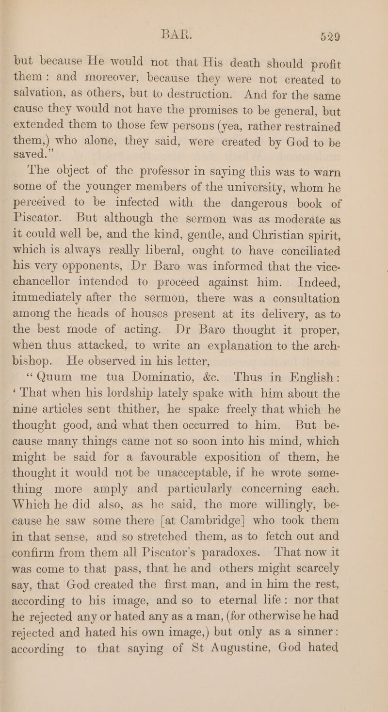 but because He would not that His death should profit them: and moreover, because they were not created to salvation, as others, but to destruction. And for the same cause they would not have the promises to be general, but extended them to those few persons (yea, rather restrained them,) who alone, they said, were created by God to be saved.” | The object of the professor in saying this was to warn some of the younger members of the university, whom he perceived to be infected with the dangerous book of Piscator. But although the sermon was as moderate as it could well be, and the kind, gentle, and Christian spirit, which is always really liberal, ought to have conciliated his very opponents, Dr Baro was informed that the vice- chancellor intended to proceed against him. Indeed, immediately after the sermon, there was a consultation among the heads of houses present at its delivery, as to the best mode of acting. Dr Baro thought it proper, when thus attacked, to write an explanation to the arch- bishop. He observed in his letter, “Quum me tua Dominatio, &amp;c. Thus in English: ‘That when his lordship lately spake with him about the nine articles sent thither, he spake freely that which he thought good, ana what then occurred to him. But be- cause many things came not so soon into his mind, which might be said for a favourable exposition of them, he thought it would not be unacceptable, if he wrote some- thing more amply and particularly concerning each. Which he did also, as he said, the more willingly, be- cause he saw some there [at Cambridge] who took them in that sense, and so stretched them, as to fetch out and confirm from them all Piscator’s paradoxes. ‘That now it was come to that pass, that he and others might scarcely say, that God created the first man, and in him the rest, according to his image, and so to eternal life: nor that he rejected any or hated any as a man, (for otherwise he had rejected and hated his own image,) but only as a sinner: according to that saying of St Augustine, God hated
