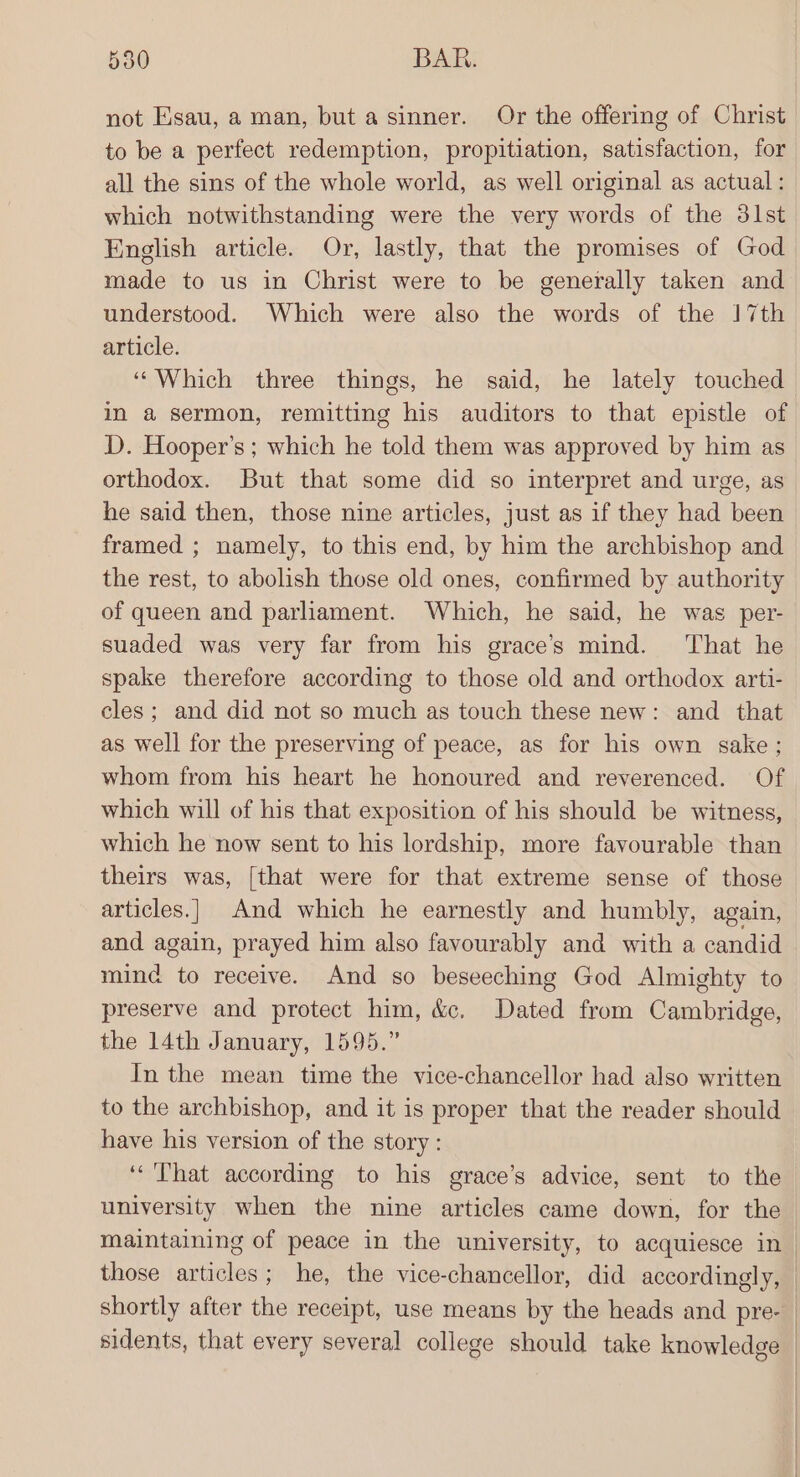 not Esau, a man, but a sinner. Or the offering of Christ to be a perfect redemption, propitiation, satisfaction, for all the sins of the whole world, as well original as actual: which notwithstanding were the very words of the 3lst English article. Or, lastly, that the promises of God made to us in Christ were to be generally taken and understood. Which were also the words of the 17th article. ‘““Which three things, he said, he lately touched in a sermon, remitting his auditors to that epistle of D. Hooper's; which he told them was approved by him as orthodox. But that some did so interpret and urge, as he said then, those nine articles, just as if they had been framed ; namely, to this end, by him the archbishop and the rest, to abolish those old ones, confirmed by authority of queen and parliament. Which, he said, he was per- suaded was very far from his grace’s mind. ‘That he spake therefore according to those old and orthodox arti- cles; and did not so much as touch these new: and that as well for the preserving of peace, as for his own sake; whom from his heart he honoured and reverenced. Of which will of his that exposition of his should be witness, which he now sent to his lordship, more favourable than theirs was, [that were for that extreme sense of those articles.| And which he earnestly and humbly, again, and again, prayed him also favourably and with a candid miné to receive. And so beseeching God Almighty to preserve and protect him, &amp;c, Dated from Cambridge, the 14th January, 1595.” In the mean time the vice-chancellor had also written to the archbishop, and it is proper that the reader should have his version of the story : ‘That according to his grace’s advice, sent to the university when the nine articles came down, for the maintaining of peace in the university, to acquiesce in_ those articles; he, the vice-chancellor, did accordingly, | shortly after the receipt, use means by the heads and pre- | sidents, that every several college should take knowledge —
