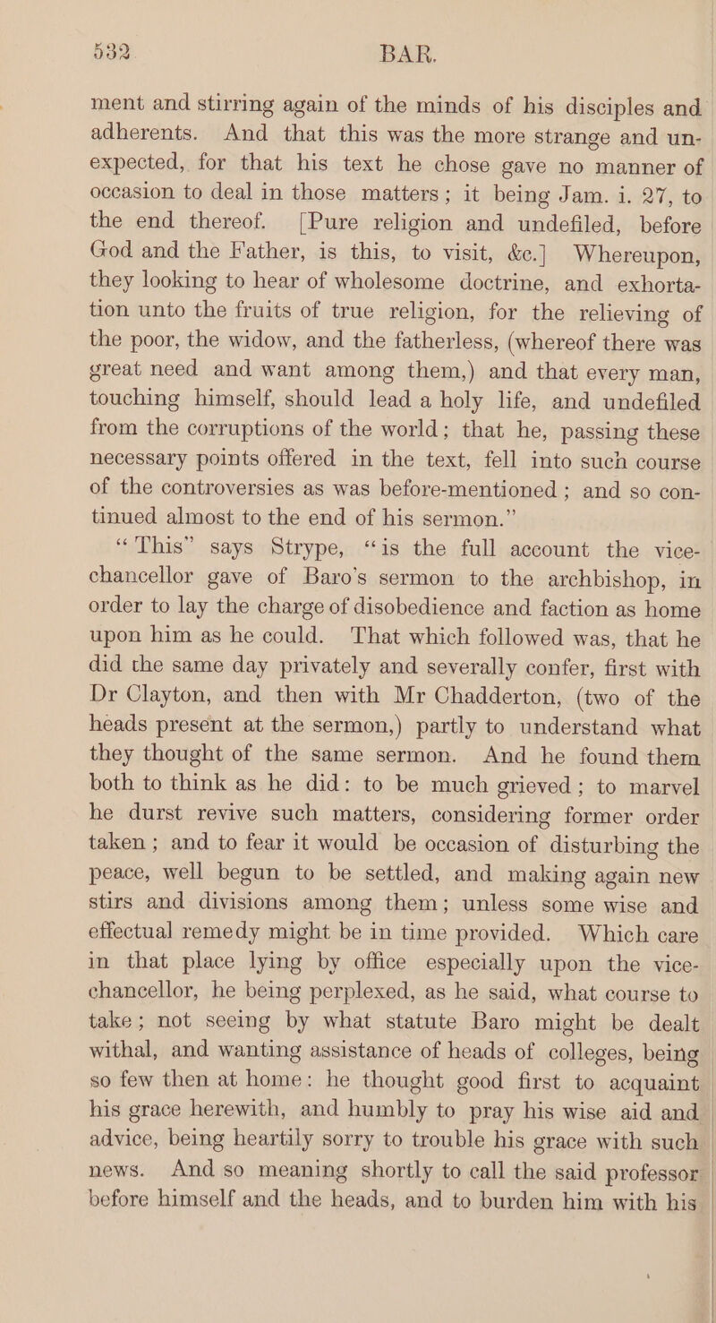 O32. BAR. ment and stirring again of the minds of his disciples and adherents. And that this was the more strange and un- expected, for that his text he chose gave no manner of occasion to deal in those matters; it being Jam. i. 27, to the end thereof. [Pure religion and undefiled, before God and the Father, is this, to visit, &amp;e. | Whereupon, they looking to hear of wholesome doctrine, and exhorta- tion unto the fruits of true religion, for the relieving of the poor, the widow, and the fatherless, (whereof there was great need and want among them,) and that every man, touching himself, should lead a holy life, and undefiled from the corruptions of the world; that he, passing these necessary points offered in the text, fell into such course of the controversies as was before-mentioned ; and so con- tinued almost to the end of his sermon.” “This” says Strype, “is the full account the vice- chancellor gave of Baro’s sermon to the archbishop, in order to lay the charge of disobedience and faction as home upon him as he could. That which followed was, that he did the same day privately and severally confer, first with Dr Clayton, and then with Mr Chadderton, (two of the heads present at the sermon,) partly to understand what they thought of the same sermon. And he found them both to think as he did: to be much grieved; to marvel he durst revive such matters, considering former order taken ; and to fear it would be occasion of disturbing the peace, well begun to be settled, and making again new stirs and divisions among them; unless some wise and effectual remedy might be in time provided. Which care in that place lying by office especially upon the vice- chancellor, he being perplexed, as he said, what course to take ; not seeing by what statute Baro might be dealt withal, and wanting assistance of heads of colleges, being so few then at home: he thought good first to acquaint his grace herewith, and humbly to pray his wise aid and before himself and the heads, and to burden him with his | | | i | ;