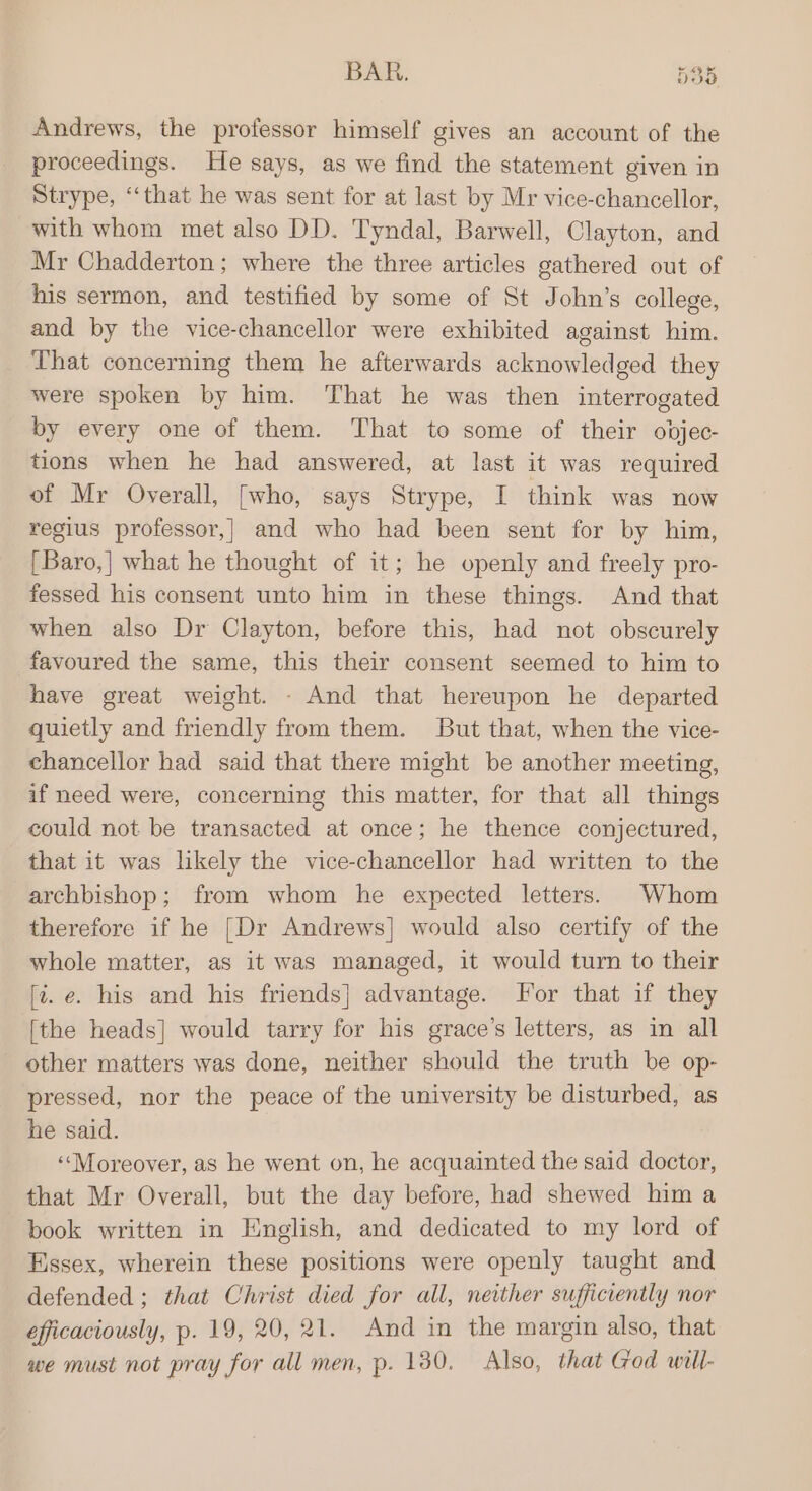 BAR. 538 Andrews, the professor himself gives an account of the proceedings. He says, as we find the statement given in Strype, ‘‘that he was sent for at last by Mr vice-chancellor, with whom met also DD. Tyndal, Barwell, Clayton, and Mr Chadderton; where the three articles gathered out of his sermon, and testified by some of St John’s college, and by the vice-chancellor were exhibited against him. That concerning them he afterwards acknowledged they were spoken by him. That he was then interrogated by every one of them. That to some of their obdjec- tions when he had answered, at last it was required of Mr Overall, [who, says Strype, I think was now regius professor,| and who had been sent for by him, [Baro,] what he thought of it; he openly and freely pro- fessed his consent unto him in these things. And that when also Dr Clayton, before this, had not obscurely favoured the same, this their consent seemed to him to have great weight. - And that hereupon he departed quietly and friendly from them. But that, when the vice- chancellor had said that there might be another meeting, if need were, concerning this matter, for that all things could not be transacted at once; he thence conjectured, that it was likely the vice-chancellor had written to the archbishop; from whom he expected letters. Whom therefore if he {Dr Andrews] would also certify of the whole matter, as it was managed, it would turn to their (i. e. his and his friends] advantage. For that if they [the heads] would tarry for his grace’s letters, as in all other matters was done, neither should the truth be op- pressed, nor the peace of the university be disturbed, as he said. ‘«‘Moreover, as he went on, he acquainted the said doctor, that Mr Overall, but the day before, had shewed him a book written in English, and dedicated to my lord of Essex, wherein these positions were openly taught and defended ; that Christ died for all, neither sufficiently nor éfficaciously, p. 19, 20, 21. And in the margin also, that we must not pray for all men, p. 130. Also, that God will-