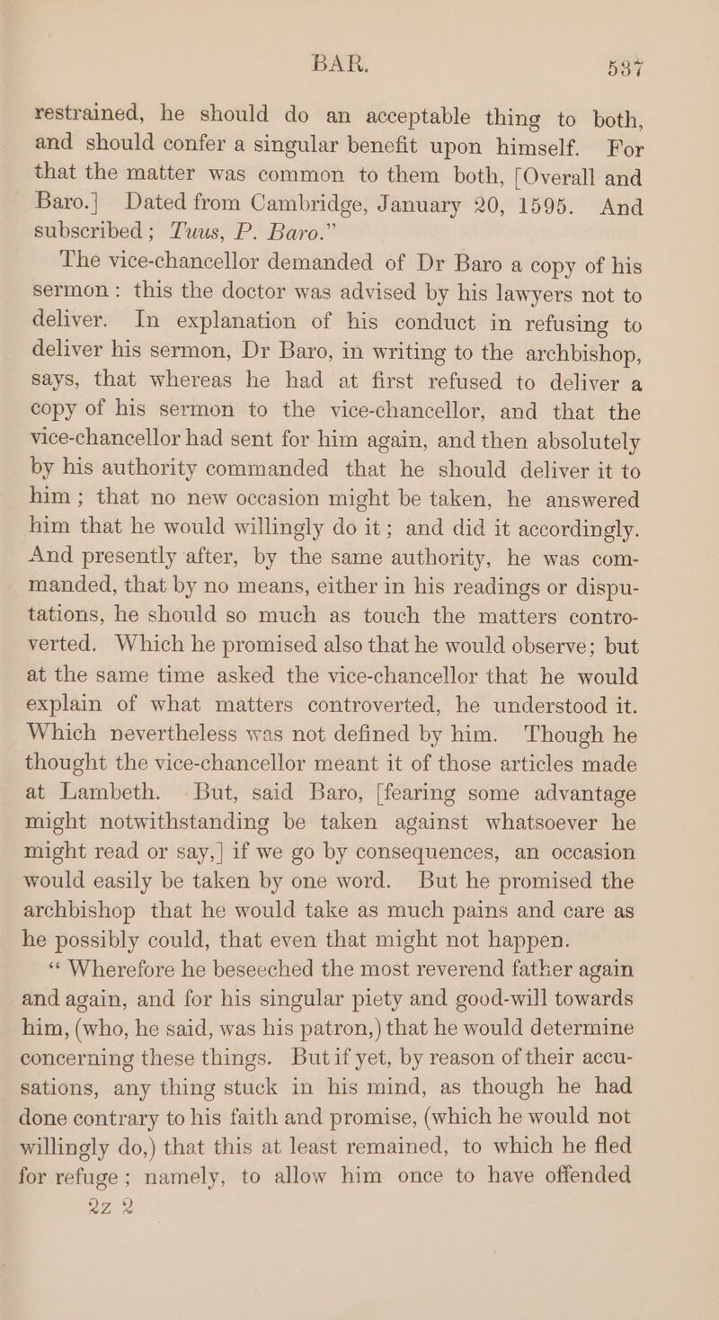 restrained, he should do an acceptable thing to both, and should confer a singular benefit upon himself. For that the matter was common to them both, [Overall and Baro.| Dated from Cambridge, January 20, 1595. And subscribed; Tuus, P. Baro.” The vice-chancellor demanded of Dr Baro a copy of his sermon: this the doctor was advised by his lawyers not to deliver. In explanation of his conduct in refusing to deliver his sermon, Dr Baro, in writing to the archbishop, says, that whereas he had at first refused to deliver a copy of his sermon to the vice-chancellor, and that the vice-chancellor had sent for him again, and then absolutely by his authority commanded that he should deliver it to him ; that no new occasion might be taken, he answered him that he would willingly do it; and did it accordingly. And presently after, by the same authority, he was com- manded, that by no means, either in his readings or dispu- tations, he should so much as touch the matters contro- verted. Which he promised also that he would observe; but at the same time asked the vice-chancellor that he would explain of what matters controverted, he understood it. Which nevertheless was not defined by him. Though he thought the vice-chancellor meant it of those articles made at Lambeth. But, said Baro, [fearing some advantage might notwithstanding be taken against whatsoever he might read or say,| if we go by consequences, an occasion would easily be taken by one word. But he promised the archbishop that he would take as much pains and care as he possibly could, that even that might not happen. “Wherefore he beseeched the most reverend father again and again, and for his singular piety and good-will towards him, (who, he said, was his patron,) that he would determine concerning these things. Butifyet, by reason of their accu- sations, any thing stuck in his mind, as though he had done contrary to his faith and promise, (which he would not willingly do,) that this at least remained, to which he fled for refuge; namely, to allow him once to have offended 27,2