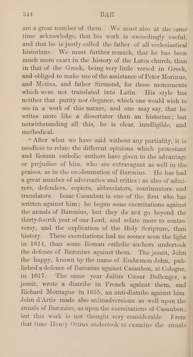 344 BAR. are a great number of them. We must also at the same time acknowledge, that his work is exceedingly useful, and that he is justly called the father of all ecclesiastical historians. We must further remark, that he has been much more exact in the history of the Latin church, than in that of the Greek, being very little versed in Greek, and obliged to make use of the assistance of Peter Morinus, and Metius, and father Sirmond, for those monuments neither that purity nor elegance, which one would wish to see in a work of this nature, and one may say, that he writes more like a dissertator than an historian; but notwithstanding all this, he is clear, intelligible, and methodical. “After what we have said without any partiality, it is needless to relate the different opinions which protestant and Roman catholic authors have given to the advantage or prejudice of him, who are extravagant as well in the praises, as in the condemnation of Baronius. He has had a great number of adversaries and critics ; as also of admi- rers, defenders, copiers, abbreviators, continuators and translators. Isaac Casaubon is one of the first who has written against him; he began some exercitations against the annals of Baronius, but they do not go beyond the thirty-fourth year of our Lord, and relate more to contro- versy, and the explication of the Holy Scripture, than history. ‘These exercitations had no sooner seen the light in 1614, than some Roman catholic authors undertook the defence of Baronius against them. The jesuit, John the happy, known by the name of EKudemon John, pub- lished a defence of Baronius against Casaubon, at Cologne, in 1617. ‘The same year Julius Cesar Bullenger, a jesuit, wrote a diatribe in French against them, and Richard Montague in 1655, an anti-diatribe against him. Jobn d’Artis made also animadversions as well upon the annals of Baronius, as upon the exercitations of Casaubon; but this work is not thought very considerable. From