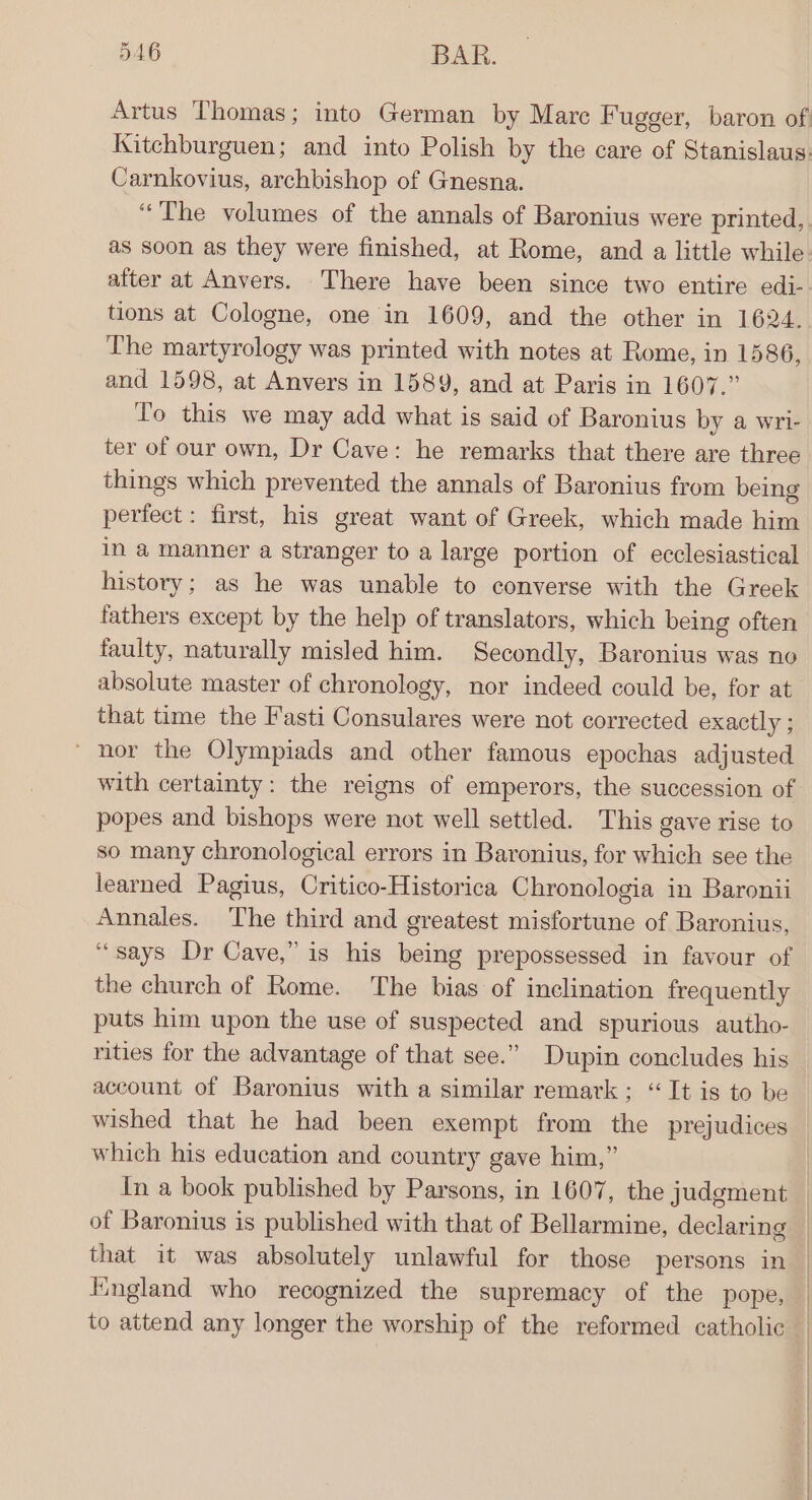 Carnkovius, archbishop of Gnesna. “The volumes of the annals of Baronius were printed, after at Anvers. There have been since two entire edi- tions at Cologne, one in 1609, and the other in 1624. The martyrology was printed with notes at Rome, in 1586, and 1598, at Anvers in 1589, and at Paris in 1607.” To this we may add what is said of Baronius by a wri- ter of our own, Dr Cave: he remarks that there are three things which prevented the annals of Baronius from being perfect: first, his great want of Greek, which made him in a manner a stranger to a large portion of ecclesiastical history; as he was unable to converse with the Greek fathers except by the help of translators, which being often faulty, naturally misled him. Secondly, Baronius was no absolute master of chronology, nor indeed could be, for at that time the F'asti Consulares were not corrected exactly ; ~ nor the Olympiads and other famous epochas adjusted with certainty: the reigns of emperors, the succession of popes and bishops were not well settled. This gave rise to so many chronological errors in Baronius, for which see the learned Pagius, Critico-Historica Chronologia in Baronii Annales. The third and greatest misfortune of Baronius, “says Dr Cave,” is his being prepossessed in favour of the church of Rome. The bias of inclination frequently puts him upon the use of suspected and spurious autho- rities for the advantage of that see.” Dupin concludes his account of Baronius with a similar remark; “It is to be wished that he had been exempt from the prejudices which his education and country gave him,” that it was absolutely unlawful for those persons in Kngland who recognized the supremacy of the pope, to attend any longer the worship of the reformed catholic