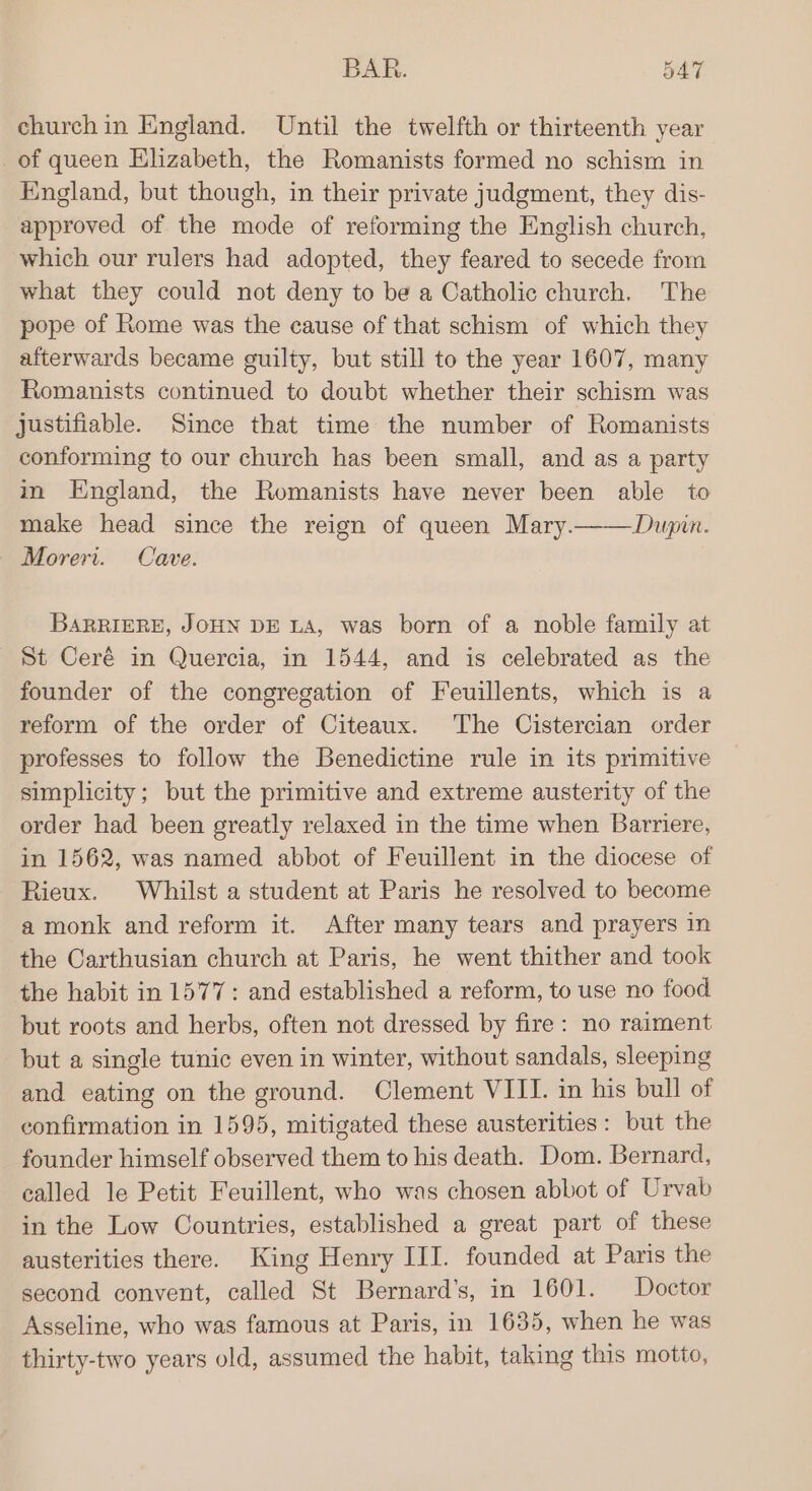 BAR. 5AT churchin England. Until the twelfth or thirteenth year _of queen Elizabeth, the Romanists formed no schism in England, but though, in their private judgment, they dis- approved of the mode of reforming the English church, which our rulers had adopted, they feared to secede from what they could not deny to be a Catholic church. The pope of Rome was the cause of that schism of which they afterwards became guilty, but still to the year 1607, many Romanists continued to doubt whether their schism was justifiable. Since that time the number of Romanists conforming to our church has been small, and as a party in England, the Romanists have never been able to make head since the reign of queen Mary.——Dupin. Morert. Cave. BARRIERE, JOHN DE LA, was born of a noble family at St Ceré in Quercia, in 1544, and is celebrated as the founder of the congregation of Feuillents, which is a reform of the order of Citeaux. The Cistercian order professes to follow the Benedictine rule in its primitive simplicity; but the primitive and extreme austerity of the order had been greatly relaxed in the time when Barriere, in 1562, was named abbot of Feuillent in the diocese of Rieux. Whilst a student at Paris he resolved to become a monk and reform it. After many tears and prayers in the Carthusian church at Paris, he went thither and took the habit in 1577: and established a reform, to use no food but roots and herbs, often not dressed by fire: no raiment but a single tunic even in winter, without sandals, sleeping and eating on the ground. Clement VIII. in his bull of confirmation in 1595, mitigated these austerities: but the founder himself observed them to his death. Dom. Bernard, called le Petit Feuillent, who was chosen abbot of Urvab in the Low Countries, established a great part of these austerities there. King Henry III. founded at Paris the second convent, called St Bernard’s, in 1601. Doctor Asseline, who was famous at Paris, in 1635, when he was thirty-two years old, assumed the habit, taking this motto,