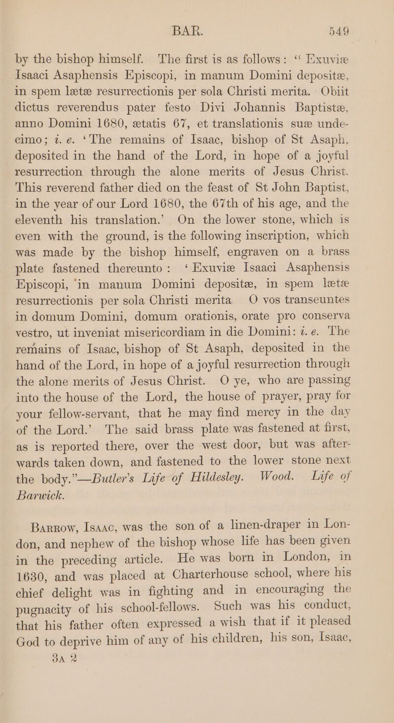 by the bishop himself. The first is as follows: “ Exuvie Tsaaci Asaphensis Episcopi, in manum Domini deposite, in spem leetee resurrectionis per sola Christi merita. Obiit dictus reverendus pater festo Divi Johannis Baptiste, anno Domini 1680, etatis 67, et translationis suze unde- cimo; 2. e. ‘The remains of Isaac, bishop of St Asaph, deposited in the hand of the Lord, in hope of a joyful resurrection through the alone merits of Jesus Christ. This reverend father died on the feast of St John Baptist, in the year of our Lord 1680, the 67th of his age, and the eleventh his translation.’ On the lower stone, which is even with the ground, is the following inscription, which was made by the bishop himself, engraven on a brass plate fastened thereunto: ‘ Exuvie Isaaci Asaphensis Episcopi, ‘in manum Domini deposite, in spem letee resurrectionis per sola Christi merita. O vos transeuntes in domum Domini, domum orationis, orate pro conserva vestro, ut inveniat misericordiam in die Domini: z. e. The remains of Isaac, bishop of St Asaph, deposited in the hand of the Lord, in hope of a joyful resurrection through the alone merits of Jesus Christ. O ye, who are passing into the house of the Lord, the house of prayer, pray for your fellow-servant, that he may find mercy in the day of the Lord.’ The said brass plate was fastened at first, as is reported there, over the west door, but was after- wards taken down, and fastened to the lower stone next the body.”—Butler’s Life of Hildesley. Wood. Life of Barwick. Barrow, Isaac, was the son of a linen-draper in Lon- don, and nephew of the bishop whose life has been given in the preceding article. He was born in London, in 1630, and was placed at Charterhouse school, where his chief delight was in fighting and in encouraging the pugnacity of his school-fellows. Such was his conduct, that his father often expressed a wish that if it pleased God to deprive him of any of his children, his son, Isaac, OA 2