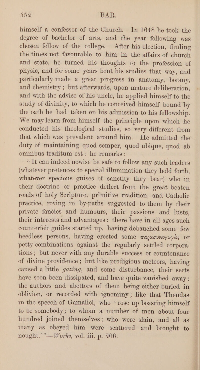 himself a confessor of the Church. In 1648 he took the degree of bachelor of arts, and the year following was chosen fellow of the college. After his election, finding the times not favourable to him in the affairs of church and state, he turned his thoughts to the profession of physic, and for some years bent his studies that way, and particularly made a great progress in anatomy, botany, and chemistry ; but afterwards, upon mature deliberation, and with the advice of his uncle, he applied himself to the study of divinity, to which he conceived himself bound by the oath he had taken on his admission to his fellowship. We may learn from himself the principle upon which he conducted his theological studies, so very different from that which was prevalent around him. He admitted the duty of maintaining quod semper, quod ubique, quod ab omnibus traditum est: he remarks : ‘Tt can indeed nowise be safe to follow any such leaders (whatever pretences to special illumination they hold forth, whatever specious guises of sanctity they bear) who in their doctrine or practice deflect from the great beaten roads of holy Scripture, primitive tradition, and Catholic practice, roving in by-paths suggested to them by their private fancies and humours, their passions and lusts, their interests and advantages : there have in all ages such counterfeit guides started up, having debauched some few heedless persons, having erected some ragacuvaywyas or petty combinations against the regularly settled corpora- tions; but never with any durable success or countenance of divine providence ; but like prodigious meteors, having caused a little gazing, and some disturbance, their sects have soon been dissipated, and have quite vanished away: the authors and abettors of them being either buried in oblivion, or recorded with ignominy; like that Theudas in the speech of Gamaliel, who ‘ rose up boasting himself to be somebody; to whom a number of men about four hundred joined themselves; who were slain, and all as many as obeyed him were scattered and brought to nought.’ — Works, vol. ili. p. 206.