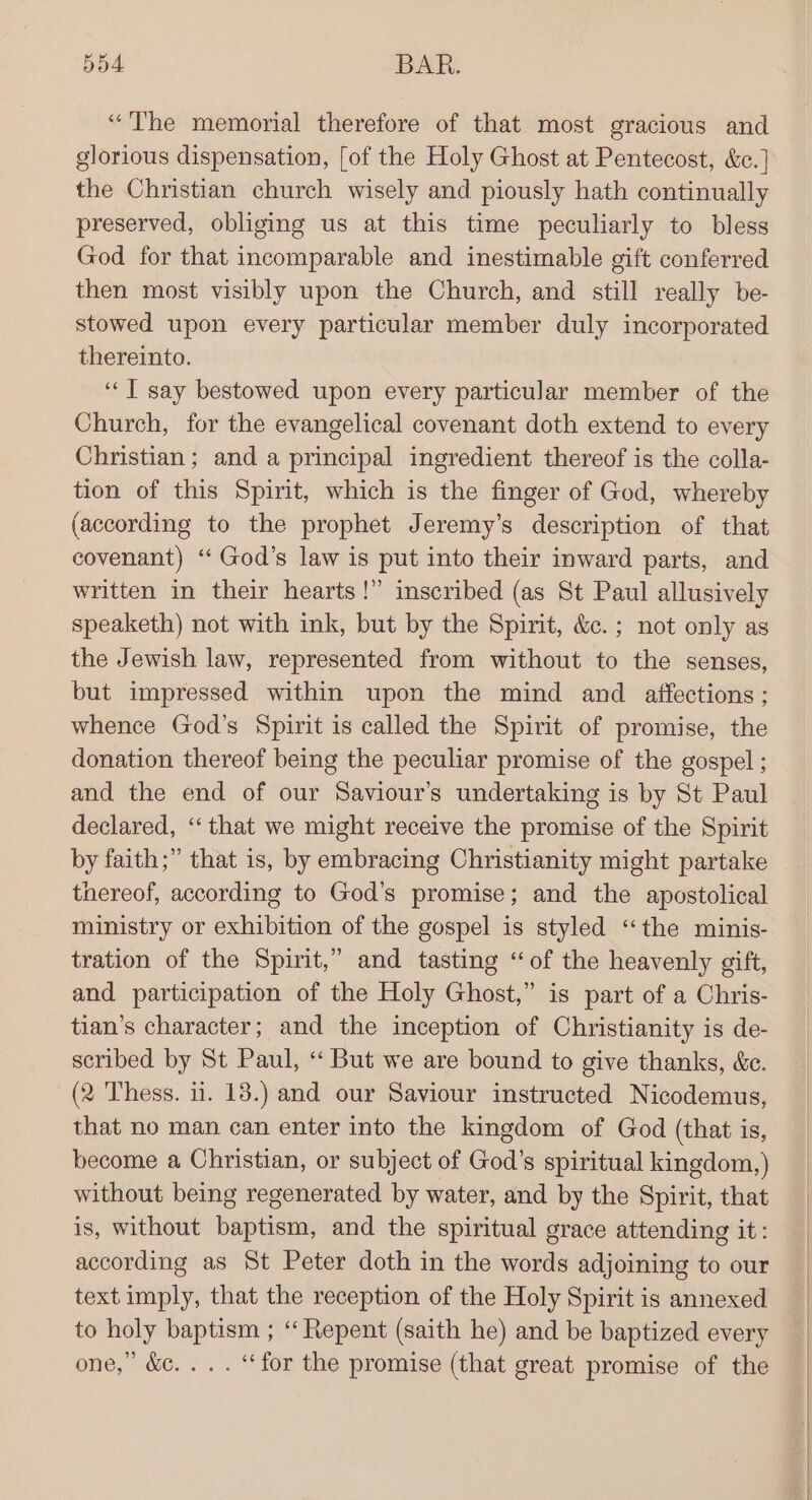 “The memorial therefore of that most gracious and glorious dispensation, [of the Holy Ghost at Pentecost, &amp;e.] the Christian church wisely and piously hath continually preserved, obliging us at this time peculiarly to bless God for that incomparable and inestimable gift conferred then most visibly upon the Church, and still really be- stowed upon every particular member duly incorporated thereinto. ‘“‘T say bestowed upon every particular member of the Church, for the evangelical covenant doth extend to every Christian; and a principal ingredient thereof is the colla- tion of this Spirit, which is the finger of God, whereby (according to the prophet Jeremy’s description of that covenant) ‘‘ God’s law is put into their inward parts, and written in their hearts!” inscribed (as St Paul allusively speaketh) not with ink, but by the Spirit, &amp;.; not only as the Jewish law, represented from without to the senses, but impressed within upon the mind and _ affections; whence God’s Spirit is called the Spirit of promise, the donation thereof being the peculiar promise of the gospel ; and the end of our Saviour’s undertaking is by St Paul declared, ‘‘that we might receive the promise of the Spirit by faith;” that is, by embracing Christianity might partake thereof, according to God’s promise; and the apostolical ministry or exhibition of the gospel is styled “the minis- tration of the Spirit,” and tasting “of the heavenly gift, and participation of the Holy Ghost,” is part of a Chris- tian’s character; and the inception of Christianity is de- scribed by St Paul, ‘“‘ But we are bound to give thanks, &amp;c. (2 Thess. ii. 13.) and our Saviour instructed Nicodemus, that no man can enter into the kingdom of God (that is, become a Christian, or subject of God's spiritual kingdom, ) without being regenerated by water, and by the Spirit, that is, without baptism, and the spiritual grace attending it: according as St Peter doth in the words adjoining to our text imply, that the reception of the Holy Spirit is annexed to holy baptism ; ‘Repent (saith he) and be baptized every one,’ &amp;c. .. . “for the promise (that great promise of the