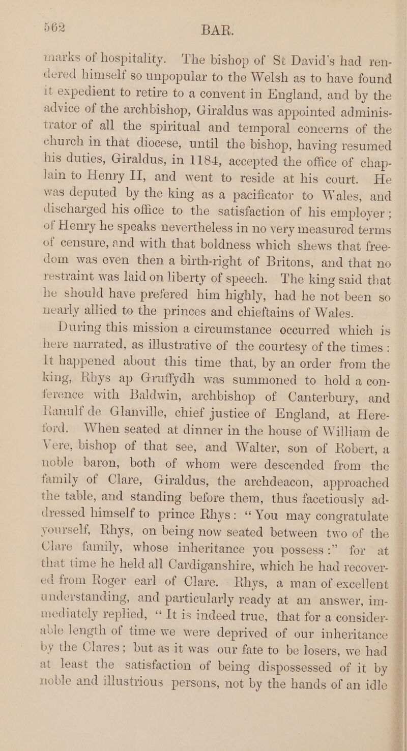marks of hospitality. The bishop of St David's had ren- dered himself so unpopular to the Welsh as to have found it expedient to retire to a convent in England, and by the advice of the archbishop, Giraldus was appointed adminis- trator of all the spiritual and temporal concerns of the church in that diocese, until the bishop, having resumed his duties, Giraldus, in 1184, accepted the office of chap- lain to Henry II, and went to reside at his court. He was deputed by the king as a pacificator to Wales, and discharged his office to the satisfaction of his employer ; of Henry he speaks nevertheless in no very measured terms of censure, and with that boldness which shews that free- dom was even then a birth-right of Britons, and that no restraint was laid on liberty of speech. The king said that he should have prefered him highly, had he not been so nearly allied to the princes and chieftains of Wales. During this mission a circumstance occurred which is here narrated, as illustrative of the courtesy of the times: It happened about this time that, by an order from the king, Rhys ap Gruffydh was summoned to hold a con- ference with Baldwin, archbishop of Canterbury, and Ranulf de Glanville, chief justice of England, at Here- Vere, bishop of that see, and Walter, son of Robert, a noble baron, both of whom were descended from the family of Clare, Giraldus, the archdeacon, approached the table, and standing before them, thus facetiously ad- dressed himself to prince Rhys: “ You may congratulate yourself, Rhys, on being now seated between two of the Clare family, whose inheritance you possess:” for at that time he held all Cardiganshire, which he had recover- ed from Roger earl of Clare. Rhys, a man of excellent understanding, and particularly ready at an answer, im- mediately replied, “ It is indeed true, that for a consideyr- able length of time we were deprived of our inheritance by the Clares; but as it was our fate to be losers, we had at least the satisfaction of being dispossessed of it by noble and illustrious persons, not by the hands of an idle