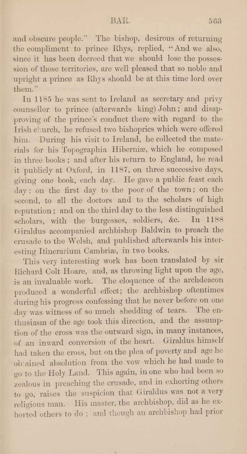 and obscure people.” The bishop, desirous of returning the compliment to prince Rhys, replied, ‘‘And we also, since it has been decreed that we should lose the posses- sion of those territories, are well pleased that so noble and upright a prince as Rhys should be at this time lord over them.” In 1185 he was sent to Ireland as secretary and privy counsellor to prince (afterwards king) John; and disap- proving of the prince’s conduct there with regard to the Irish church, he refused two bishoprics which were offered him. During his visit to Ireland, he collected the mate- rials for his Topographia Hibernie, which he composed in three books; and after his return to England, he read it publicly at Oxford, in 1187, on three successive days, giving one book, each day. He gave a public feast each day: on the -first day to the poor of the town; on the second, to all the doctors and to the scholars of high reputation; and on the third day to the less distinguished scholars, with the burgesses, soldiers, wcle Animes Giraldus accompanied archbishop Baldwin to preach the crusade to the Welsh, and published afterwards his inter- esting Itinerarium Cambriz, in two books. This very interesting work has been translated by sir Richard Colt Hoare, and, as throwing light upon the age, is an invaluable work. The eloquence of the archdeacon produced a wonderful effect; the archbishop oftentimes during his progress confessing that he never before on one day was witness of so much isda of tears. ‘The en- thusiasm of the age took this direction, and the assump- tion of the cross was the outward sign, in many instances, of an inward conversion of the heart. Giraldus himself had taken the cross, but on the plea of poverty and age he -ob‘ained absolution from the vow which he had made to go to the Holy Land. This again, in one who had been so zealous in preaching the weieade: and in exhorting others to go, raises the suspicion that G iraldus was not a very religious man. His master, the archbishop, did as he ex- horted others to do; and though an archbishop had prior