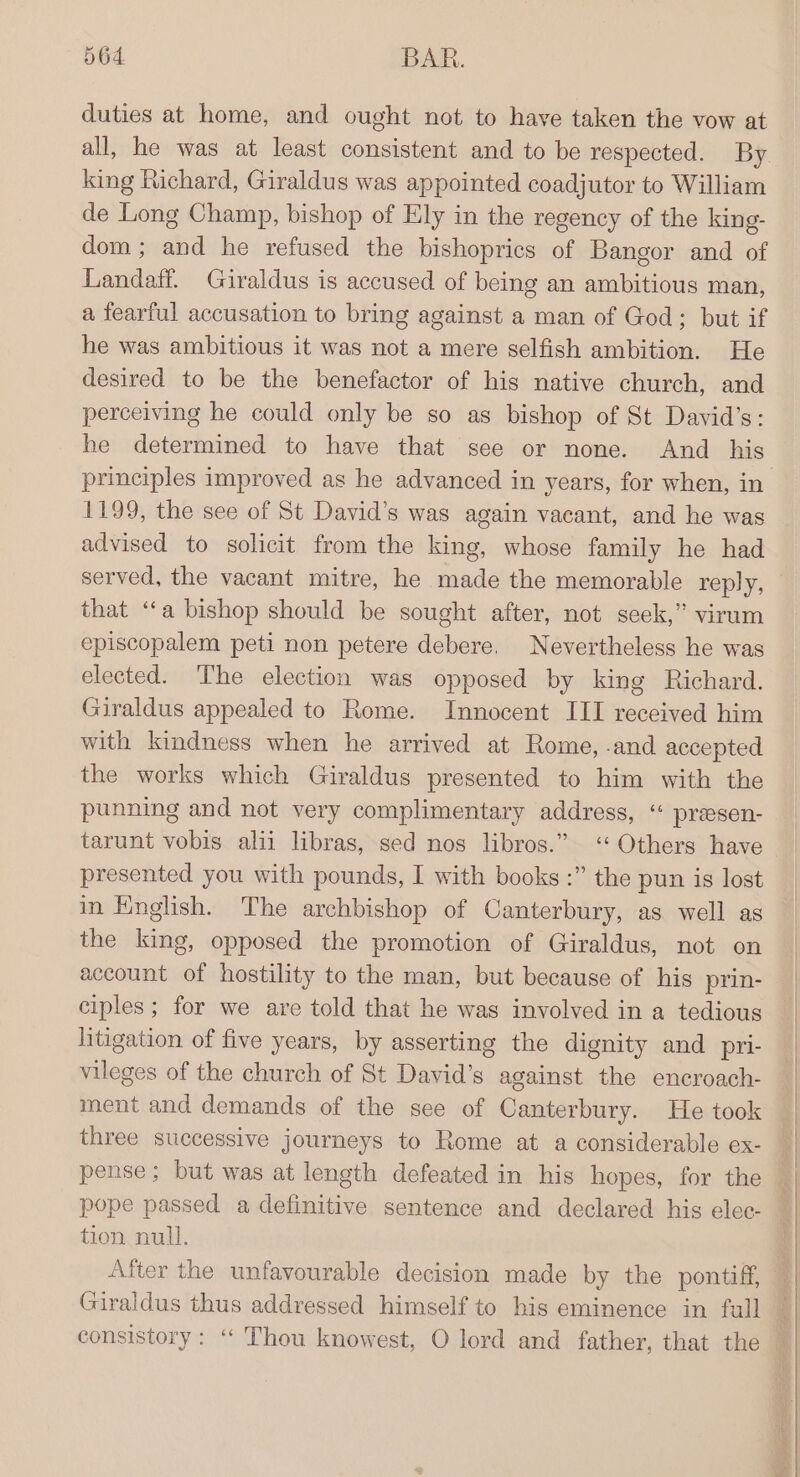 duties at home, and ought not to have taken the vow at all, he was at least consistent and to be respected. By king Richard, Giraldus was appointed coadjutor to William de Long Champ, bishop of Ely in the regency of the king- dom; and he refused the bishoprics of Bangor and of Landaff. Giraldus is accused of being an ambitious man, a fearful accusation to bring against a man of God; but if he was ambitious it was not a mere selfish ambition. He desired to be the benefactor of his native church, and perceiving he could only be so as bishop of St David's: he determined to have that see or none. And his 1199, the see of St David’s was again vacant, and he was advised to solicit from the king, whose family he had served, the vacant mitre, he made the memorable reply, that ‘a bishop should be sought after, not seek,” virum episcopalem peti non petere debere. Nevertheless he was elected. The election was opposed by king Richard. Giraldus appealed to Rome. Innocent III received him with kindness when he arrived at Rome, .and accepted the works which Giraldus presented to him with the punning and not very complimentary address, “ presen- tarunt vobis alii libras, sed nos libros.” <‘‘ Others have presented you with pounds, I with books :” the pun is lost in English. The archbishop of Canterbury, as well as the king, opposed the promotion of Giraldus, not on account of hostility to the man, but because of his prin- ciples; for we are told that he was involved in a tedious litigation of five years, by asserting the dignity and pri- vileges of the church of St David’s against the encroach- ment and demands of the see of Canterbury. He took three successive journeys to Rome at a considerable ex- tion null.