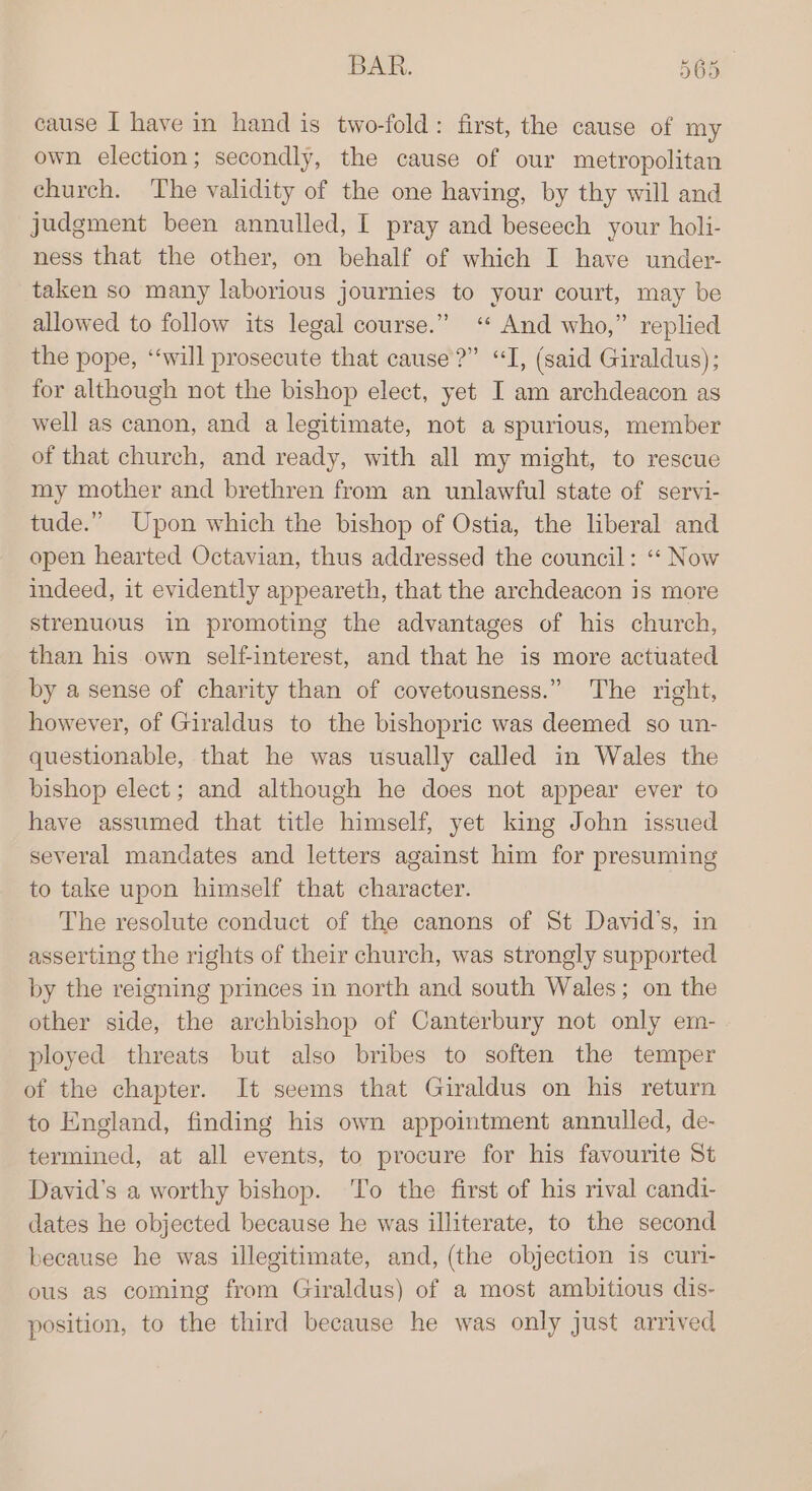BAR. BOs cause I have in hand is two-fold: first, the cause of my own election; secondly, the cause of our metropolitan church. The validity of the one having, by thy will and judgment been annulled, I pray and beseech your holi- ness that the other, on behalf of which I have under- taken so many laborious journies to your court, may be allowed to follow its legal course.” ‘ And who,” replied the pope, “will prosecute that cause?” “I, (said Giraldus); for although not the bishop elect, yet I am archdeacon as well as canon, and a legitimate, not a spurious, member of that church, and ready, with all my might, to rescue my mother and brethren from an unlawful state of servi- tude.” Upon which the bishop of Ostia, the liberal and open hearted Octavian, thus addressed the council: ‘“* Now indeed, it evidently appeareth, that the archdeacon is more strenuous in promoting the advantages of his church, than his own self-interest, and that he is more actuated by a sense of charity than of covetousness.” The right, however, of Giraldus to the bishopric was deemed so un- questionable, that he was usually called in Wales the bishop elect; and although he does not appear ever to have assumed that title himself, yet king John issued several mandates and letters against him for presuming to take upon himself that character. The resolute conduct of the canons of St David's, in asserting the rights of their church, was strongly supported by the reigning princes in north and south Wales; on the other side, the archbishop of Canterbury not only em- ployed threats but also bribes to soften the temper of the chapter. It seems that Giraldus on his return to England, finding his own appointment annulled, de- termined, at all events, to procure for his favourite St David's a worthy bishop. To the first of his rival candi- dates he objected because he was illiterate, to the second because he was illegitimate, and, (the objection is curi- ous as coming from Giraldus) of a most ambitious dis- position, to the third because he was only just arrived