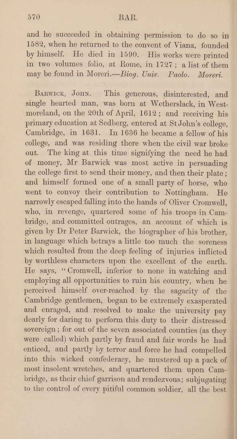 and he succeeded in obtaining permission to do so in 1582, when he returned to the convent of Viana, founded by himself. He died in 1590. His works were printed in two volumes folio, at Rome, in 1727; a list of them may be found in Moreri.—Biog. Univ. Paolo. Moreri. Barwick, JoHn. ‘This generous, disinterested, and single hearted man, was born at Wetherslack, in West- moreland, on the 20th of April, 1612; and receiving his primary education at Sedberg, entered at St John’s college, Cambridge, in 1631. In 1636 he became a fellow of his college, and was residing there when the civil war broke out. The king at this time signifying the need he had of money, Mr Barwick was most active in persuading the college first to send their money, and then their plate ; and himself formed one of a small party of horse, who went to convoy their contribution to Nottingham. He narrowly escaped falling into the hands of Oliver Cromwell, who, in revenge, quartered some of his troops in Cam- bridge, and committed outrages, an account of which is given by Dr Peter Barwick, the biographer of his brother, in language which betrays a little too much the soreness which resulted from the deep feeling of injuries inflicted by worthless characters upon the excellent of the earth. He says, ‘Cromwell, inferior to none in watching and employing all opportunities to ruin his country, when he perceived himself over-reached by the sagacity of the Cambridge gentlemen, began to be extremely exasperated and enraged, and resolved to make the university pay dearly for daring to perform this duty to their distressed sovereign ; for out of the seven associated counties (as they were called) which partly by fraud and fair words he had most insolent wretches, and quartered them upon Cam- to the control of every pitiful common soldier, all the best