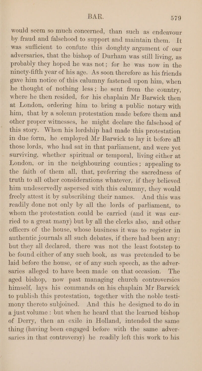 would seem so much concerned, than such as endeavour by fraud and falsehood to support and maintain them. It was sufficient to confute this doughty argument of our adversaries, that the bishop of Durham was still living, as probably they hoped he was not; for he was now in the ninety-fifth year of his age. As soon therefore as his friends gave him notice of this calumny fastened upon him, when he thought of nothing less; he sent from the country, where he then resided, for his chaplain Mr Barwick then at London, ordering him to. bring a public notary with him, that by a solemn protestation made before them and other proper witnesses, he might declare the falschood of this story. When his lordship had made this protestation in due form, he employed Mr Barwick to lay it before all those lords, who had sat in that parliament, and were yet surviving, whether spiritual or temporal, living either at London, or in the neighbouring counties; appealing to the faith of them all, that, preferring the sacredness of truth to all other considerations whatever, if they believed him undeservedly aspersed with this calumny, they would freely attest it by subscribing their names. And this was readily done not only by all the lords of parliament, to whom the protestation could be carried (and it was car- ried to a great many) but by all the clerks also, and other officers of the house, whose business it was to register in authentic journals all such debates, if there had been any: but they all declared, there was not the least footstep to be found either of any such book, as was pretended to be laid before the house, or of any such speech, as the adver- saries alleged to have been made on that occasion. The aged bishop, now past managing church controversies himself, lays his commands on his chaplain Mr Barwick to publish this protestation, together with the noble testi- mony thereto subjoined. And this he designed to do in a just volume : but when he heard that the learned bishop of Derry, then an exile in Holland, intended the same thing (having been engaged before with the same adver- saries in that controversy) he readily left this work to his