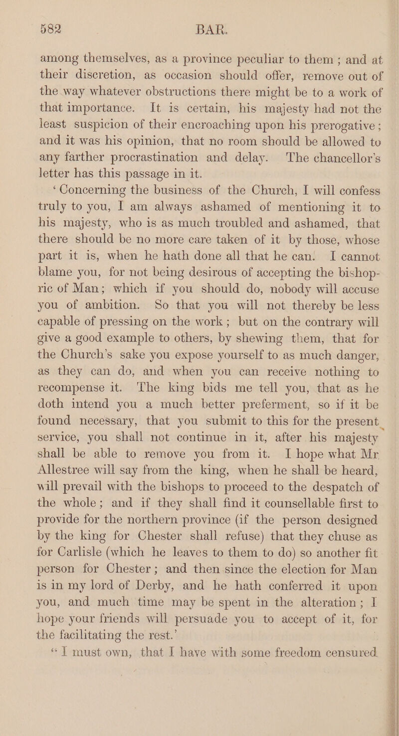 among themselves, as a province peculiar to them ; and at their discretion, as occasion should offer, remove out of the way whatever obstructions there might be to a work of that importance. It is certain, his majesty had not the least suspicion of their encroaching upon his prerogative ; and it was his opinion, that no room should be allowed to any farther procrastination and delay. The chancellor's letter has this passage in it. ‘Concerning the business of the Church, I will confess truly to you, I am always ashamed of mentioning it to his majesty, who is as much troubled and ashamed, that there should be no more care taken of it by those, whose part it is, when he hath done all that he can: I cannot blame you, for not being desirous of accepting the bishop- ric of Man; which if you should do, nobody will accuse you of ambition. So that you will not thereby be less capable of pressing on the work; but on the contrary will give a good example to others, by shewing them, that for the Church’s sake you expose yourself to as much danger, as they can do, and when you can receive nothing to recompense it. ‘The king bids me tell you, that as he doth intend you a much better preferment, so if it be service, you shall not continue in it, after his majesty shall be able to remove you from it. I hope what Mr Allestree will say from the king, when he shall be heard, will prevail with the bishops to proceed to the despatch of the whole; and if they shall find it counsellable first to provide for the northern province (if the person designed by the king for Chester shall refuse) that they chuse as for Carlisle (which he leaves to them to do) so another fit person for Chester; and then since the election for Man is in my lord of Derby, and he hath conferred it upon you, and much time may be spent in the alteration; I hope your friends will pensunide you to accept of it, ea the facilitating the rest.’ ‘| must own, that I have with some freedom censured.