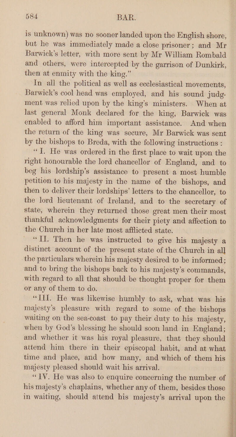 is unknown) was no sooner landed upon the English shore, but he was immediately made a close prisoner; and Mr Barwick’s letter, with more sent by Mr William Rombald and others, were intercepted by the garrison of Dunkirk, then at enmity with the king.” In all the political as well as ecclesiastical movements, Barwick’s cool head was employed, and his sound judg- ment was relied upon by the king’s ministers. When at last general Monk declared for the king, Barwick was enabled to afford him important assistance. And when the return of the king was secure, Mr Barwick was sent by the bishops to Breda, with the following instructions : “J. He was ordered in the first place to wait upon the right honourable the lord chancellor of England, and to beg his lordship’s assistance to present a most humble petition to his majesty in the name of the bishops, and then to deliver their lordships’ letters to the chancellor, to the lord leutenant of Ireland, and to the secretary of state, wherein they returned those great men their most thankful acknowledgments for their piety and affection to the Church in her late most afflicted state. “II. Then he was instructed to give his majesty a distinct account of the present state of the Church in all the particulars wherein his majesty desired to be informed; and to bring the bishops back to his majesty’s commands, with regard to all that should be thought proper for them or any of them to do. majesty’s pleasure with regard to some of the bishops waiting on the sea-coast to pay their duty to his majesty, when by God’s blessing he should soon land in England; and whether it was his royal pleasure, that they should attend him there in their episcopal habit, and at what time and place, and how many, and which of them his majesty pleased should wait his arrival. “IV. He was also to enquire concerning the number of his majesty’s chaplains, whether any of them, besides those in waiting, should attend his majesty’s arrival upon the | | }