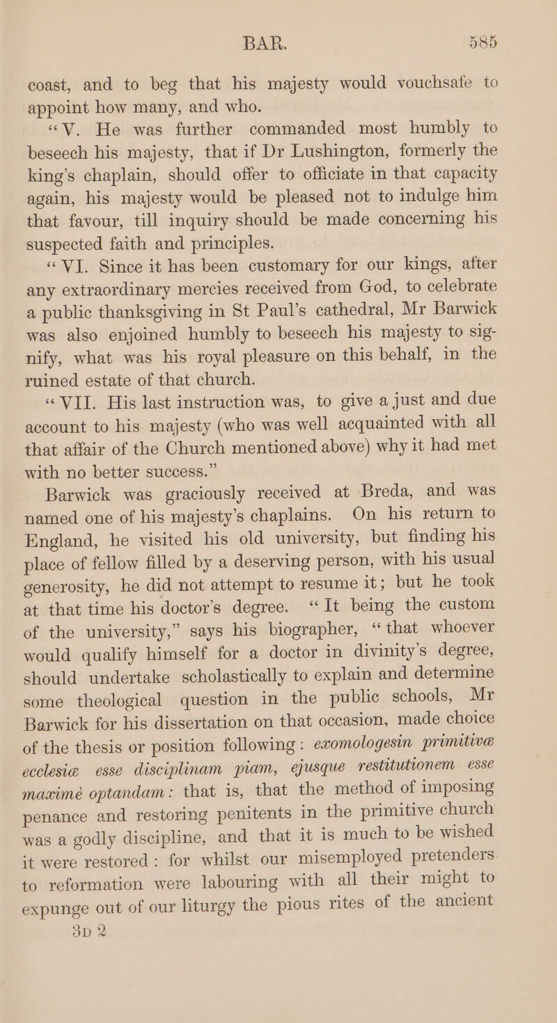 coast, and to beg that his majesty would vouchsafe to appoint how many, and who. | “V. He was further commanded most humbly to beseech his majesty, that if Dr Lushington, formerly the king’s chaplain, should offer to officiate in that capacity again, his majesty would be pleased not to indulge him that favour, till inquiry should be made concerning his suspected faith and principles. “VI. Since it has been customary for our kings, after any extraordinary mercies received from God, to celebrate a public thanksgiving in St Paul’s cathedral, Mr Barwick was also enjoined humbly to beseech his majesty to sig- nify, what was his royal pleasure on this behalf, in the ruined estate of that church. “VII. His last instruction was, to give a just and due account to his. majesty (who was well acquainted with all that affair of the Church mentioned above) why it had met with no better success.” Barwick was graciously received at Breda, and was named one of his majesty’s chaplains. On his return to England, he visited his old university, but finding his place of fellow filled by a deserving person, with his usual generosity, he did not attempt to resume it; but he took at that time his doctor's degree. “It being the custom of the university,” says his biographer, “that whoever would qualify himself for a doctor in divinity’s degree, should undertake scholastically to explain and determine some theological question in the public schools, Mr Barwick for his dissertation on that occasion, made choice of the thesis or position following : ewomologesin primitive ecclesia esse disciplinam piam, ejusque restitutionem esse maxime optandam: that is, that the method of imposing penance and restoring penitents in the primitive church was a godly discipline, and that it is much to be wished it were restored : for whilst our misemployed pretenders to reformation were labouring with all their might to expunge out of our liturgy the pious rites of the ancient ap 2