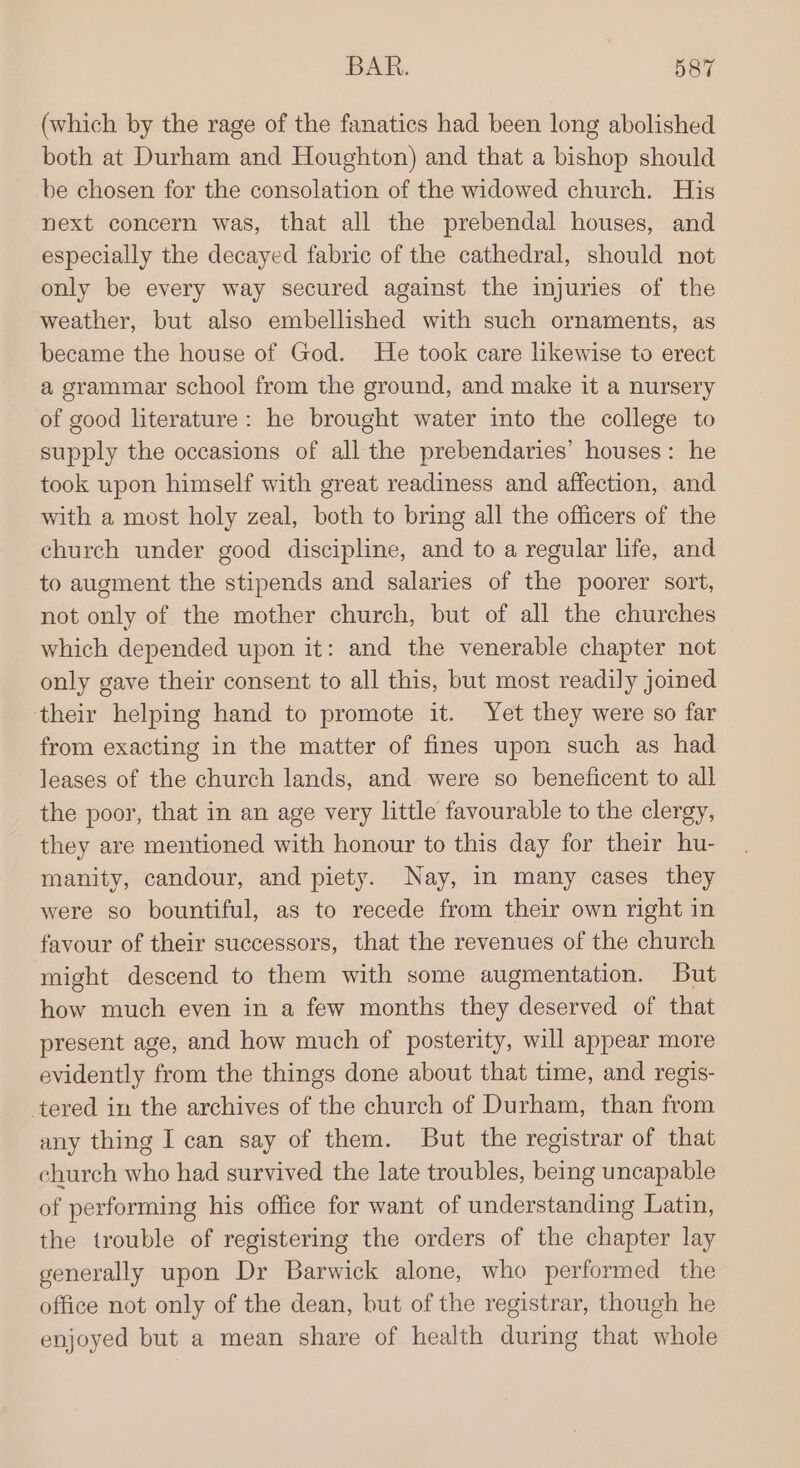 (which by the rage of the fanatics had been long abolished both at Durham and Houghton) and that a bishop should be chosen for the consolation of the widowed church. His next concern was, that all the prebendal houses, and especially the decayed fabric of the cathedral, should not only be every way secured against the injuries of the weather, but also embellished with such ornaments, as became the house of God. He took care likewise to erect a grammar school from the ground, and make it a nursery of good literature: he brought water into the college to supply the occasions of all the prebendaries’ houses: he took upon himself with great readiness and affection, and with a most holy zeal, both to bring all the officers of the church under good discipline, and to a regular life, and to augment the stipends and salaries of the poorer sort, not only of the mother church, but of all the churches which depended upon it: and the venerable chapter not only gave their consent to all this, but most readily joined their helping hand to promote it. Yet they were so far from exacting in the matter of fines upon such as had leases of the church lands, and were so beneficent to all the poor, that in an age very little favourable to the clergy, they are mentioned with honour to this day for their hu- manity, candour, and piety. Nay, in many cases they were so bountiful, as to recede from their own right in favour of their successors, that the revenues of the church might descend to them with some augmentation. But how much even in a few months they deserved of that present age, and how much of posterity, will appear more evidently from the things done about that time, and regis- tered in the archives of the church of Durham, than from any thing I can say of them. But the registrar of that church who had survived the late troubles, being uncapable of performing his office for want of understanding Latin, the trouble of registering the orders of the chapter lay generally upon Dr Barwick alone, who performed the office not only of the dean, but of the registrar, though he enjoyed but a mean share of health during that whole