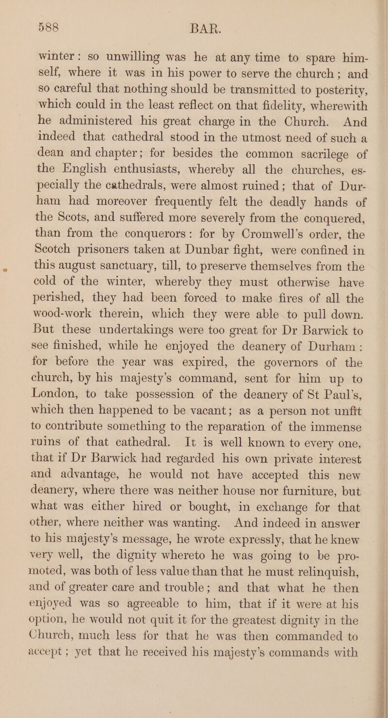 winter: so unwilling was he at any time to spare him- self, where it was in his power to serve the church; and so careful that nothing should be transmitted to posterity, which could in the least reflect on that fidelity, wherewith he administered his great charge in the Church. And indeed that cathedral stood in the utmost need of such a dean and chapter; for besides the common sacrilege of the English enthusiasts, whereby all the churches, es- pecially the cathedrals, were almost ruined; that of Dur- ham had moreover frequently felt the deadly hands of the Scots, and suffered more severely from the conquered, than from the conquerors: for by Cromwell's order, the Scotch prisoners taken at Dunbar fight, were confined in this august sanctuary, till, to preserve themselves from the cold of the winter, whereby they must otherwise have perished, they had been forced to make fires of all the wood-work therein, which they were able to pull down. But these undertakings were too great for Dr Barwick to see finished, while he enjoyed the deanery of Durham: for before the year was expired, the governors of the church, by his majesty’s command, sent for him up to London, to take possession of the deanery of St Paul’s, which then happened to be vacant; as a person not unfit to contribute something to the reparation of the immense ruins of that cathedral. It is well known to every one, that if Dr Barwick had regarded his own private interest and advantage, he would not have accepted this new deanery, where there was neither house nor furniture, but what was either hired or bought, in exchange for that other, where neither was wanting. And indeed in answer to his majesty’s message, he wrote expressly, that he knew very well, the dignity whereto he was going to be pro- moted, was both of less value than that he must relinquish, and of greater care and trouble; and that what he then enjoyed was so agreeable to him, that if it were at his option, he would not quit it for the greatest dignity in the Church, much less for that he was then commanded to accept ; yet that he received his majesty’s commands with RTARTA om GI eet sero
