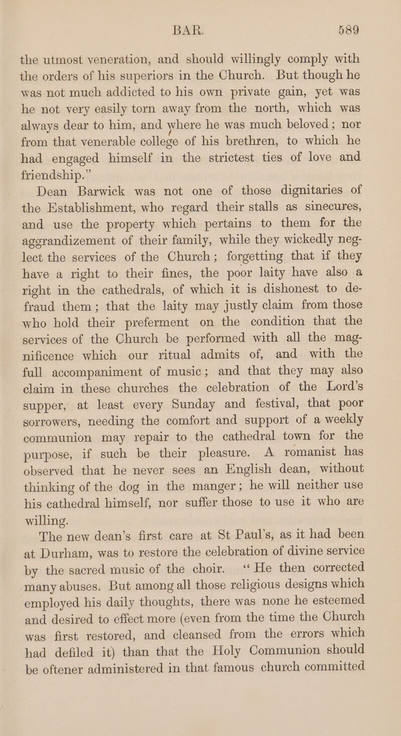 the utmost veneration, and should willingly comply with the orders of his superiors in the Church. But though he was not much addicted to his own private gain, yet was he not very easily torn away from the north, which was always dear to him, and where he was much beloved; nor from that venerable college of his brethren, to which he had engaged himself in the strictest ties of love and friendship.” Dean Barwick was not one of those dignitaries of the Establishment, who regard their stalls as sinecures, and use the property which pertains to them for the agerandizement of their family, while they wickedly neg- lect the services of the Church; forgetting that if they have a right to their fines, the poor laity have also a right in the cathedrals, of which it is dishonest to de- fraud them; that the laity may justly claim from those who hold their preferment on the condition that the services of the Church be performed with all the mag- nificence which our ritual admits of, and with the full accompaniment of music; and that they may also claim in these churches the celebration of the Lord’s supper, at least every Sunday and festival, that poor sorrowers, needing the comfort and support of a weekly communion may repair to the cathedral town for the purpose, if such be their pleasure. A romanist has observed that he never sees an English dean, without thinking of the dog in the manger; he will neither use his cathedral himself, nor suffer those to use it who are willing. The new dean’s first care at St Paul’s, as it had been at Durham, was to restore the celebration of divine service by the sacred music of the choir. ‘“ He then corrected many abuses. But among all those religious designs which employed his daily thoughts, there was none he esteemed and desired to effect more (even from the time the Church was first restored, and cleansed from the errors which had defiled it) than that the Holy Communion should be oftener administered in that famous church committed