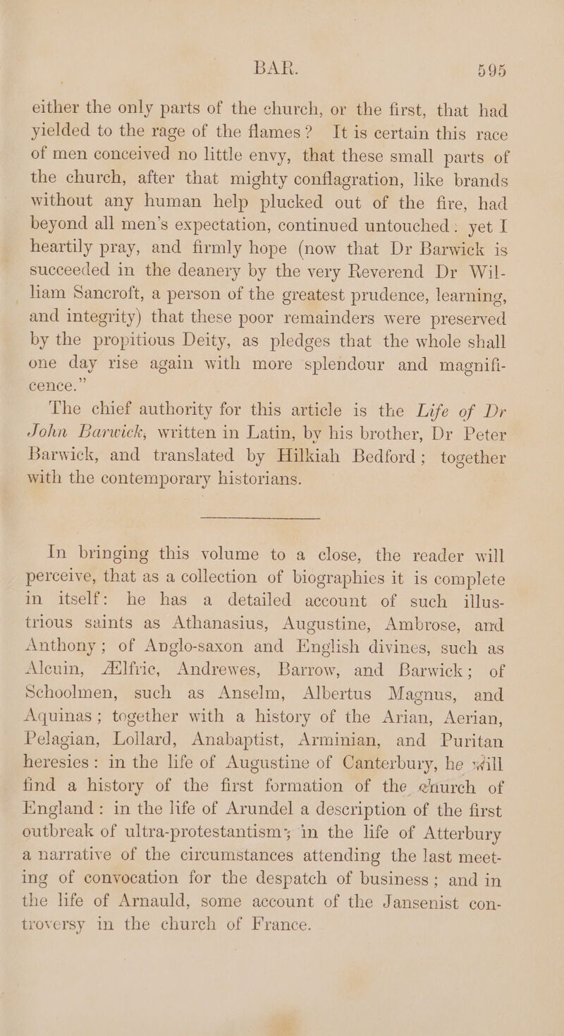 either the only parts of the church, or the first, that had yielded to the rage of the flames? It is certain this race of men conceived no little envy, that these small parts of the church, after that mighty conflagration, like brands without any human help plucked out of the fire, had beyond all men’s expectation, continued untouched : yet I heartily pray, and firmly hope (now that Dr Barwick is succeeded in the deanery by the very Reverend Dr Wil- tam Sancroft, a person of the greatest prudence, learning, and integrity) that these poor remainders were preserved by the propitious Deity, as pledges that the whole shall one day rise again with more splendour and magnifi- cence.” The chief authority for this article is the Life of Dr John Barwick, written in Latin, by his brother, Dr Peter Barwick, and translated by Hilkiah Bedford; together with the contemporary historians. : In bringing this volume to a close, the reader will perceive, that as a collection of biographies it is complete in itself: he has a detailed account of such _illus- trious saints as Athanasius, Augustine, Ambrose, and Anthony; of Anglo-saxon and Enelish divines, such as Alcuin, Ailfric, Andrewes, Barrow, and Barwick; of Schoolmen, such as Anselm, Albertus Magnus, and Aquinas ; together with a history of the Arian, Aerian, Pelagian, Lollard, Anabaptist, Arminian, and Puritan heresies: in the life of Augustine of Canterbury, he will find a history of the first formation of the enurch of Hingland: in the life of Arundel a description of the first outbreak of ultra-protestantism; in the life of Atterbury a narrative of the circumstances attending the last meet- ing of convocation for the despatch of business; and in the life of Arnauld, some account of the Jansenist con- troversy in the church of France.