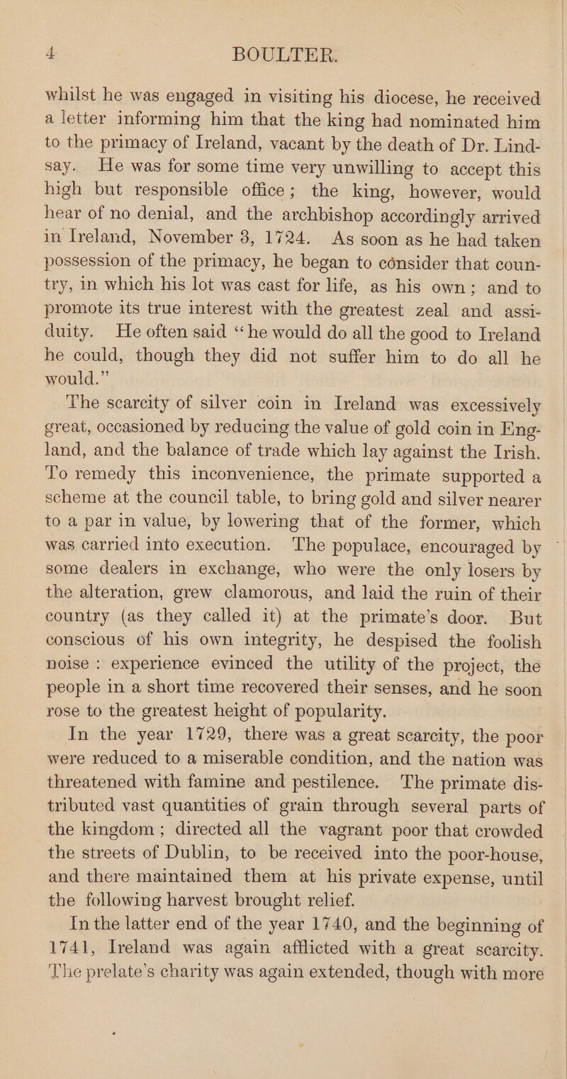 whilst he was engaged in visiting his diocese, he received a letter informing him that the king had nominated him to the primacy of Ireland, vacant by the death of Dr. Lind- say. He was for some time very unwilling to accept this high but responsible office; the king, however, would hear of no denial, and the archbishop accordingly arrived in Ireland, November 8, 1724. As soon as he had taken possession of the primacy, he began to consider that coun- try, in which his lot was cast for life, as his own; and to promote its true interest with the greatest zeal and assi- duity. He often said “he would do all the good to Ireland he could, though they did not suffer him to do all he would.” The scarcity of silver coin in Ireland was excessively great, occasioned by reducing the value of gold coin in Eng- land, and the balance of trade which lay against the Irish. To remedy this inconvenience, the primate supported a scheme at the council table, to bring gold and silver nearer to a par in value, by lowering that of the former, which was carried into execution. The populace, encouraged by some dealers im exchange, who were the only losers by the alteration, grew clamorous, and laid the ruin of their country (as they called it) at the primate’s door. But conscious of his own integrity, he despised the foolish noise : experience evinced the utility of the project, the people in a short time recovered their senses, and he soon rose to the greatest height of popularity. In the year 1729, there was a great scarcity, the poor were reduced to a miserable condition, and the nation was threatened with famine and pestilence. The primate dis- tributed vast quantities of grain through several parts of the kingdom ; directed all the vagrant poor that crowded the streets of Dublin, to be received into the poor-house, and there maintained them at his private expense, until the following harvest brought relief. In the latter end of the year 1740, and the beginning of 1741, Ireland was again afflicted with a great scarcity. The prelate’s charity was again extended, though with more