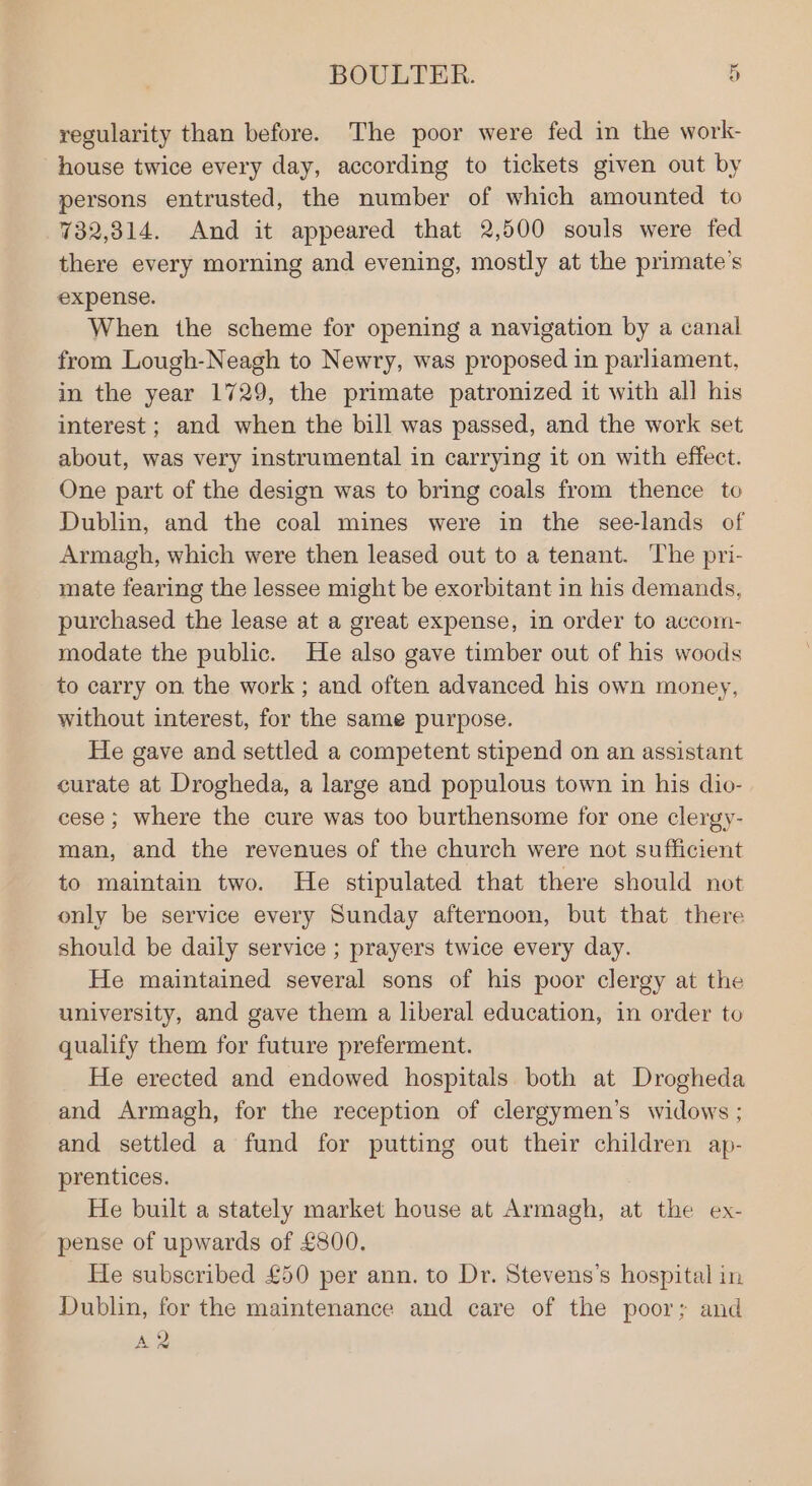 regularity than before. The poor were fed in the work- house twice every day, according to tickets given out by persons entrusted, the number of which amounted to 732,314. And it appeared that 2,500 souls were fed there every morning and evening, mostly at the primate’s expense. When the scheme for opening a navigation by a canal from Lough-Neagh to Newry, was proposed in parliament, in the year 1729, the primate patronized it with all his interest ; and when the bill was passed, and the work set about, was very instrumental in carrying it on with effect. One part of the design was to bring coals from thence to Dublin, and the coal mines were in the see-lands of Armagh, which were then leased out to a tenant. The pri- mate fearing the lessee might be exorbitant in his demands, purchased the lease at a great expense, in order to accom- modate the public. He also gave timber out of his woods to carry on the work ; and often advanced his own money, without interest, for the same purpose. He gave and settled a competent stipend on an assistant curate at Drogheda, a large and populous town in his dio- cese ; where the cure was too burthensome for one clergy- man, and the revenues of the church were not sufficient to maintain two. He stipulated that there should not only be service every Sunday afternoon, but that there should be daily service ; prayers twice every day. He maintained several sons of his poor clergy at the university, and gave them a liberal education, in order to qualify them for future preferment. He erected and endowed hospitals both at Drogheda and Armagh, for the reception of clergymen’s widows ; and settled a fund for putting out their children ap- prentices. He built a stately market house at Armagh, at the ex- pense of upwards of £800. He subscribed £50 per ann. to Dr. Stevens's hospital in Dublin, for the maintenance and care of the poor; and A2