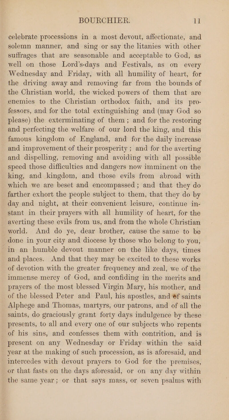 celebrate processions in a most devout, affectionate, and solemn manner, and sing or say the litanies with other suffrages that are seasonable and acceptable to God, as well on those Lord’s-days and Festivals, as on every Wednesday and Friday, with all humility of heart, for the driving away and removing far from the bounds of the Christian world, the wicked powers of them that are enemies to the Christian orthodox faith, and its pro- fessors, and for the total extinguishing and (may God so please) the exterminating of them; and for the restoring and perfecting the welfare of our lord the king, and this famous kingdom of England, and for the daily increase and improvement of their prosperity ; and for the averting and dispelling, removing and avoiding with all possible speed those difficulties and dangers now imminent on the king, and kingdom, and those evils from abroad with which we are beset and encompassed; and that they do farther exhort the people subject to them, that they do by day and night, at their convenient leisure, continue in- stant in their prayers with all humility of heart, for the averting these evils from us, and from the whole Christian world. And do ye, dear brother, cause the same to be done in your city and diocese by those who belong to you, in an humble devout manner on the like days, times and places. And that they may be excited to these works of devotion with the greater frequency and zeal, we of the immense mercy of God, and confiding in the merits and prayers of the most blessed. Virgin Mary, his mother, and of the blessed Peter and Paul, his apostles, and 6f saints Alphege and 'Thomas, martyrs, our patrons, and of all the saints, do graciously grant forty days indulgence by these presents, to all and every one of our subjects who repents of his sins, and confesses them with contrition, and is present on any Wednesday or Friday within the said year at the making of such procession, as is aforesaid, and - intercedes with devout prayers to God for the premises, _ or that fasts on the days aforesaid, or on any day within the same year; or that says mass, or seven psalms with