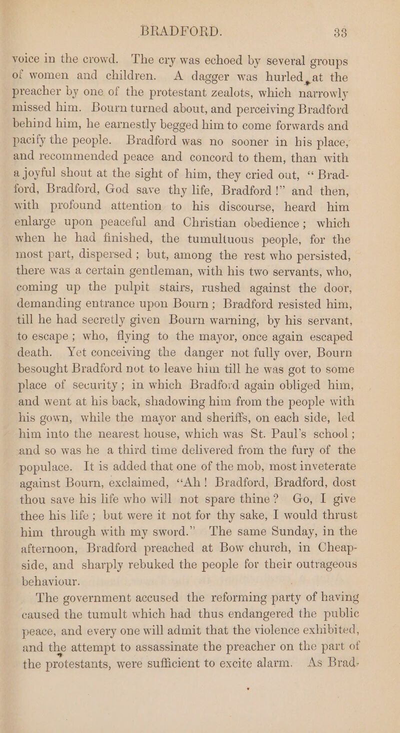 voice in the crowd. The cry was echoed by several groups of women and children. A dagger was hurled ,at the preacher by one of the protestant zealots, which narrowly missed him. Bourn turned about, and perceiving Bradford behind him, he earnestly begged him to come forwards and pacify the people. Bradford was no sooner in his place, and recommended peace and concord to them, than with a joyful shout at the sight of him, they cried out, “ Brad- ford, Bradford, God save thy life, Bradford!” and then, with profound attention to his discourse, heard him enlarge upon peaceful and Christian obedience; which when he had finished, the tumultuous people, for the most part, dispersed ; but, among the rest who persisted, there was a certain gentleman, with his two servants, who, coming up the pulpit stairs, rushed against the door, demanding entrance upon Bourn; Bradford resisted him, till he had secretly given Bourn warning, by his servant, to escape ; who, flying to the mayor, once again escaped death. Yet conceiving the danger not fully over, Bourn besought Bradford not to leave him till he was got to some place of security; in which Bradford again obliged him, and went at his back, shadowing him from the people with his gown, while the mayor and sheriffs, on each side, led him into the nearest house, which was St. Paul’s school ; and so was he a third time delivered from the fury of the populace. It is added that one of the mob, most inveterate against Bourn, exclaimed, “Ah! Bradford, Bradford, dost thou save his life who will not spare thine? Go, I give thee his life; but were it not for thy sake, I would thrust him through with my sword.” The same Sunday, in the afternoon, Bradford preached at Bow church, in Cheap- side, and sharply rebuked the people for their outrageous behaviour. The government accused the reforming me of having caused the tumult which had thus ewadioatee the public peace, and every one will admit that the violence exhibited, and the attempt to assassinate the preacher on the part of the protestants, were sufficient to excite alarm. As Brad-