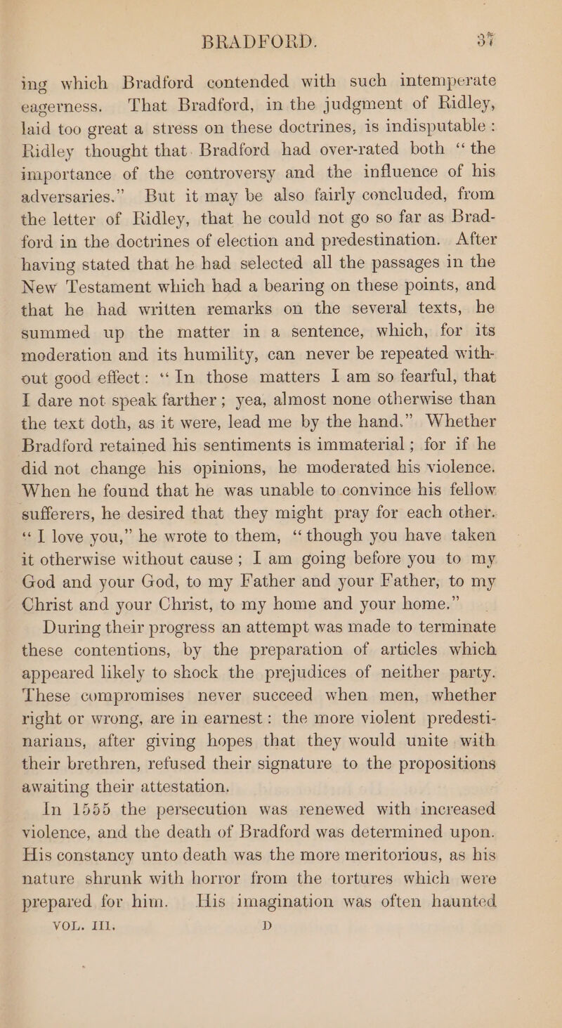 ing which Bradford contended with such intemperate eagerness. That Bradford, in the judgment of Ridley, laid too great a stress on these doctrines, is indisputable : Ridley thought that. Bradford had over-rated both “ the importance of the controversy and the influence of his adversaries.” But it may be also fairly concluded, from the letter of Ridley, that he could not go so far as Brad- ford in the doctrines of election and predestination. After having stated that he had selected all the passages in the New Testament which had a bearing on these points, and that he had written remarks on the several texts, he summed up the matter in a sentence, which, for its moderation and its humility, can never be repeated with- out good effect: ‘In those matters I am so fearful, that I dare not speak farther ; yea, almost none otherwise than the text doth, as it were, lead me by the hand.” Whether Bradford retained his sentiments is immaterial ; for if he did not change his opinions, he moderated his violence. When he found that he was unable to convince his fellow sufferers, he desired that they might pray for each other. ‘“‘T love you,” he wrote to them, ‘though you have taken it otherwise without cause; I am going before you to my God and your God, to my Father and your Father, to my Christ and your Christ, to my home and your home.” During their progress an attempt was made to termmate these contentions, by the preparation of articles which appeared likely to shock the prejudices of neither party. These compromises never succeed when men, whether right or wrong, are in earnest: the more violent predesti- narians, after giving hopes that they would unite with their brethren, refused their signature to the propositions awaiting their attestation. In 1555 the persecution was renewed with increased violence, and the death of Bradford was determined upon. His constancy unto death was the more meritorious, as his nature shrunk with horror from the tortures which were prepared for him. His imagination was often haunted VOL. Hl: D