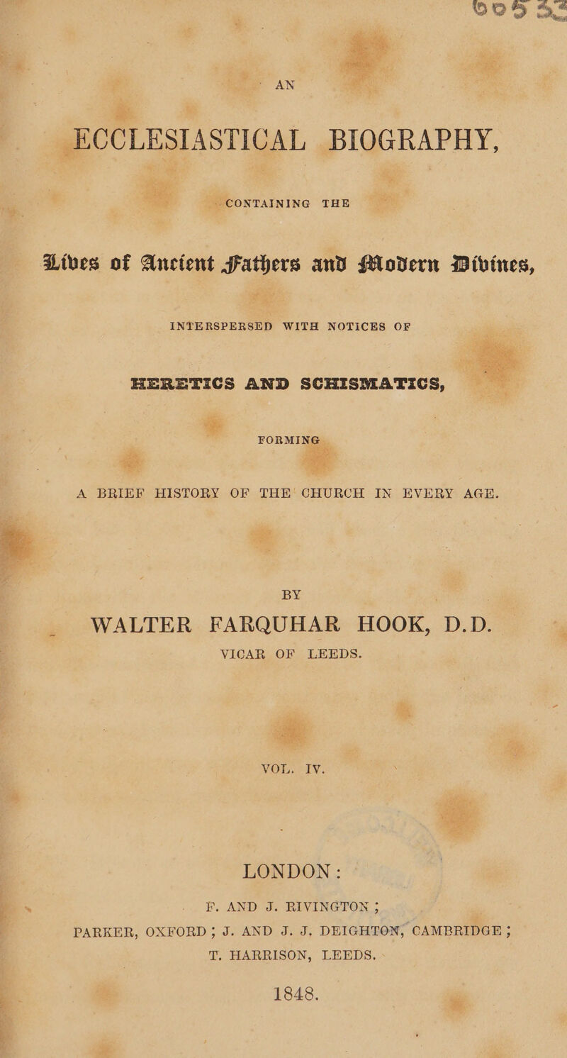 ECCLESIASTICAL BIOGRAPHY, ae CONTAINING THE Lives of Ancient Fathers and Modern Divines, INTERSPERSED WITH NOTICES OF HERETICS AND SCHISMATICS, FORMIN vis Gi, Jer 5 eee A BRIEF HISTORY OF THE CHURCH IN EVERY AGE. BY WALTER FARQUHAR HOOK, D.D. VICAR OF LEEDS. Had ‘ee Echt id VOI Ory, LONDON: F. AND J. RIVINGTON ; PARKER, OXFORD; J. AND J. J, DEIGHTON, CAMBRIDGE ; T. HARRISON, LEEDS, 1848.